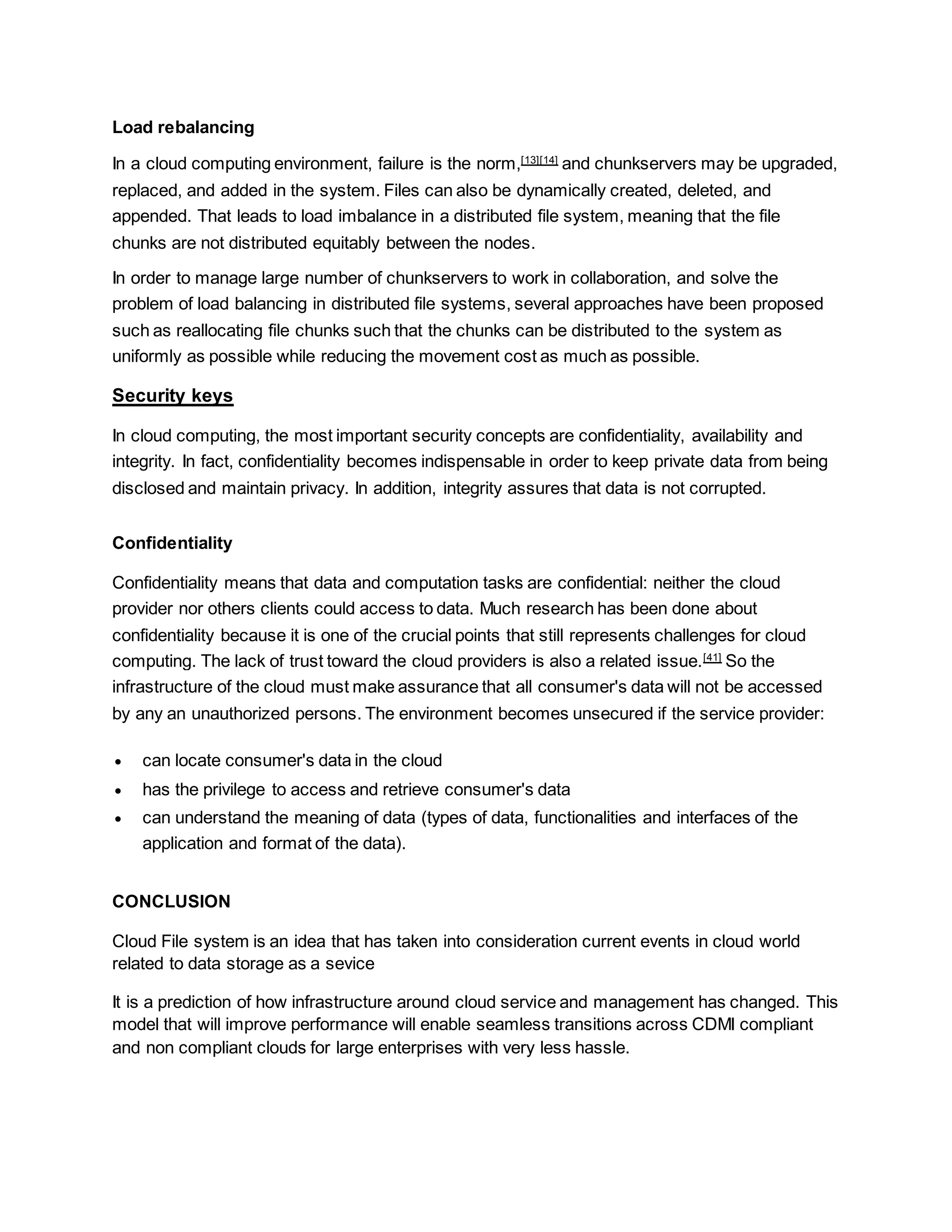 Load rebalancing
In a cloud computing environment, failure is the norm,[13][14]
and chunkservers may be upgraded,
replaced, and added in the system. Files can also be dynamically created, deleted, and
appended. That leads to load imbalance in a distributed file system, meaning that the file
chunks are not distributed equitably between the nodes.
In order to manage large number of chunkservers to work in collaboration, and solve the
problem of load balancing in distributed file systems, several approaches have been proposed
such as reallocating file chunks such that the chunks can be distributed to the system as
uniformly as possible while reducing the movement cost as much as possible.
Security keys
In cloud computing, the most important security concepts are confidentiality, availability and
integrity. In fact, confidentiality becomes indispensable in order to keep private data from being
disclosed and maintain privacy. In addition, integrity assures that data is not corrupted.
Confidentiality
Confidentiality means that data and computation tasks are confidential: neither the cloud
provider nor others clients could access to data. Much research has been done about
confidentiality because it is one of the crucial points that still represents challenges for cloud
computing. The lack of trust toward the cloud providers is also a related issue.[41]
So the
infrastructure of the cloud must make assurance that all consumer's data will not be accessed
by any an unauthorized persons. The environment becomes unsecured if the service provider:
 can locate consumer's data in the cloud
 has the privilege to access and retrieve consumer's data
 can understand the meaning of data (types of data, functionalities and interfaces of the
application and format of the data).
CONCLUSION
Cloud File system is an idea that has taken into consideration current events in cloud world
related to data storage as a sevice
It is a prediction of how infrastructure around cloud service and management has changed. This
model that will improve performance will enable seamless transitions across CDMI compliant
and non compliant clouds for large enterprises with very less hassle.
 