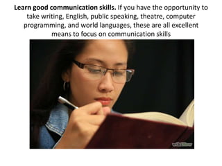 Learn good communication skills. If you have the opportunity to
take writing, English, public speaking, theatre, computer
...