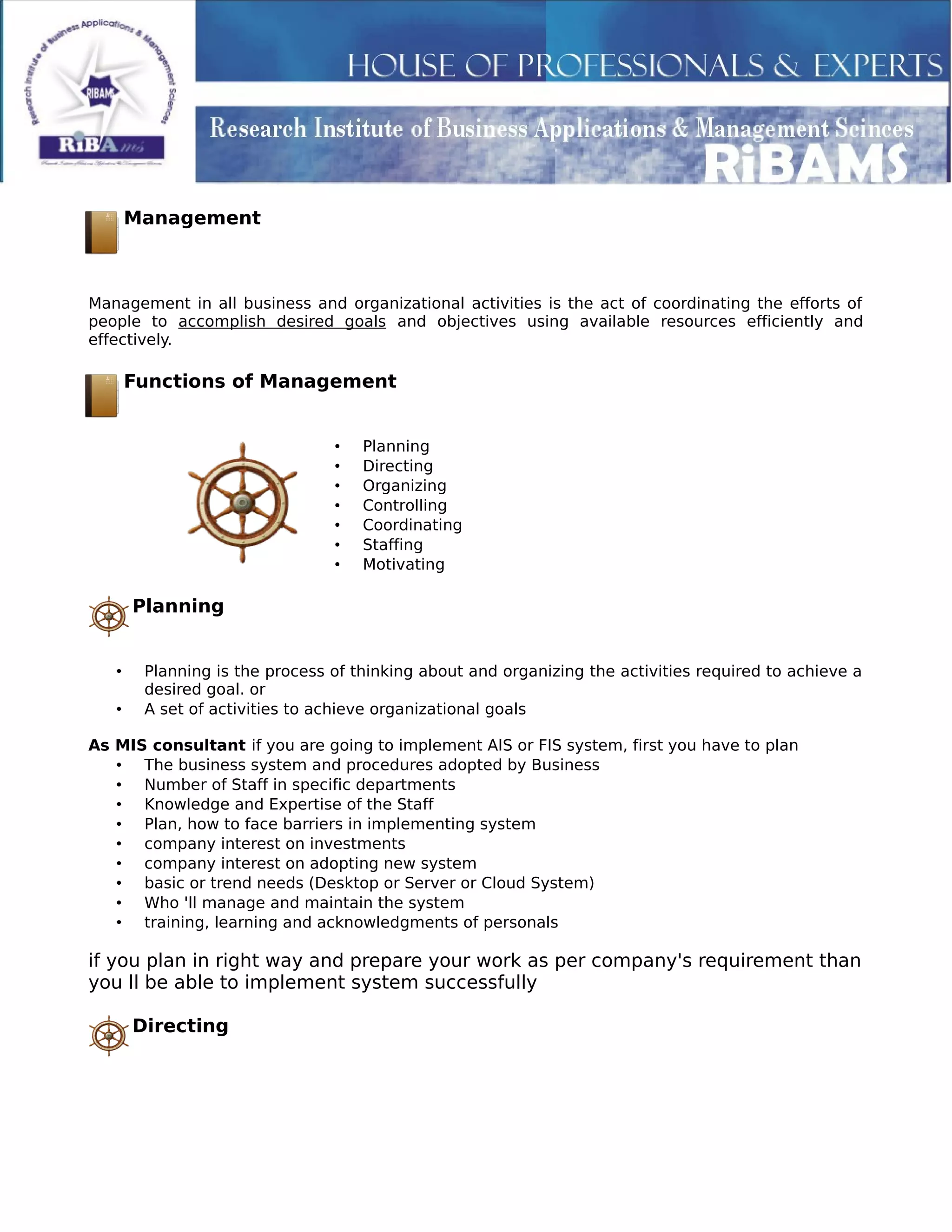 Management
Management in all business and organizational activities is the act of coordinating the efforts of
people to accomplish desired goals and objectives using available resources efficiently and
effectively.
Functions of Management
• Planning
• Directing
• Organizing
• Controlling
• Coordinating
• Staffing
• Motivating
Planning
• Planning is the process of thinking about and organizing the activities required to achieve a
desired goal. or
• A set of activities to achieve organizational goals
As MIS consultant if you are going to implement AIS or FIS system, first you have to plan
• The business system and procedures adopted by Business
• Number of Staff in specific departments
• Knowledge and Expertise of the Staff
• Plan, how to face barriers in implementing system
• company interest on investments
• company interest on adopting new system
• basic or trend needs (Desktop or Server or Cloud System)
• Who 'll manage and maintain the system
• training, learning and acknowledgments of personals
if you plan in right way and prepare your work as per company's requirement than
you ll be able to implement system successfully
Directing
 
