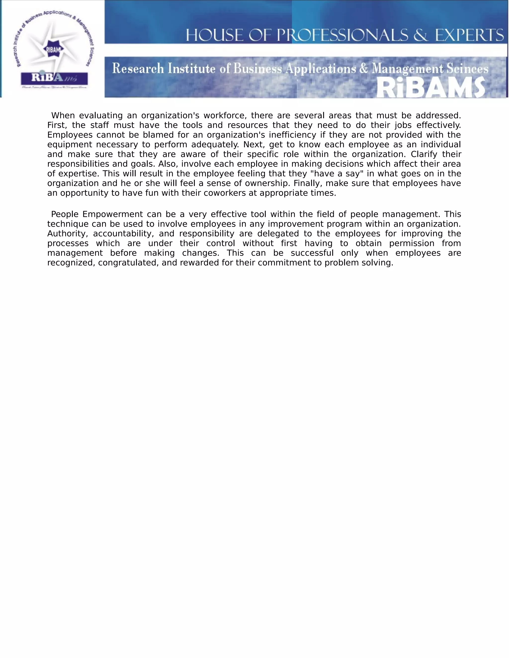When evaluating an organization's workforce, there are several areas that must be addressed.
First, the staff must have the tools and resources that they need to do their jobs effectively.
Employees cannot be blamed for an organization's inefficiency if they are not provided with the
equipment necessary to perform adequately. Next, get to know each employee as an individual
and make sure that they are aware of their specific role within the organization. Clarify their
responsibilities and goals. Also, involve each employee in making decisions which affect their area
of expertise. This will result in the employee feeling that they "have a say" in what goes on in the
organization and he or she will feel a sense of ownership. Finally, make sure that employees have
an opportunity to have fun with their coworkers at appropriate times.
People Empowerment can be a very effective tool within the field of people management. This
technique can be used to involve employees in any improvement program within an organization.
Authority, accountability, and responsibility are delegated to the employees for improving the
processes which are under their control without first having to obtain permission from
management before making changes. This can be successful only when employees are
recognized, congratulated, and rewarded for their commitment to problem solving.
 