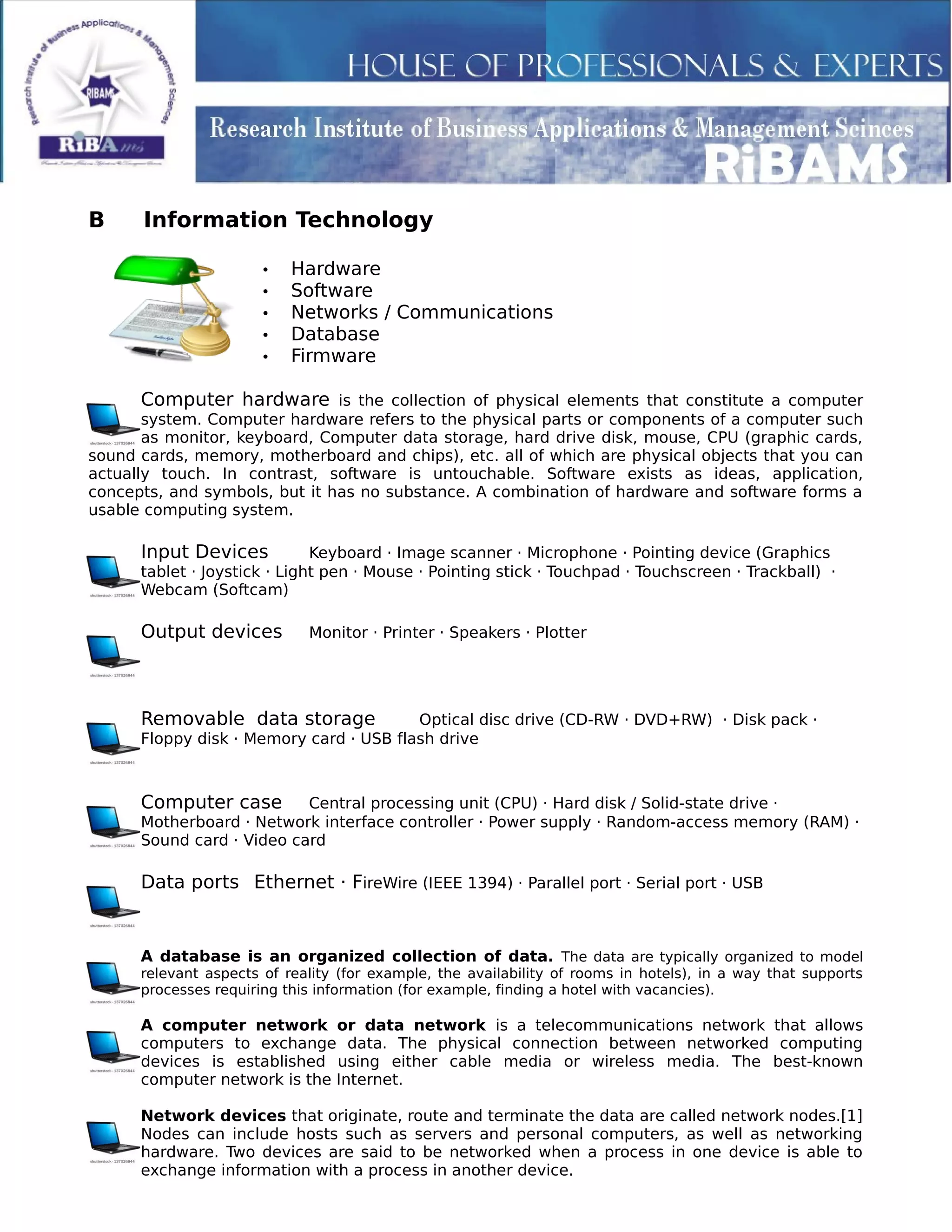 B Information Technology
• Hardware
• Software
• Networks / Communications
• Database
• Firmware
Computer hardware is the collection of physical elements that constitute a computer
system. Computer hardware refers to the physical parts or components of a computer such
as monitor, keyboard, Computer data storage, hard drive disk, mouse, CPU (graphic cards,
sound cards, memory, motherboard and chips), etc. all of which are physical objects that you can
actually touch. In contrast, software is untouchable. Software exists as ideas, application,
concepts, and symbols, but it has no substance. A combination of hardware and software forms a
usable computing system.
Input Devices Keyboard · Image scanner · Microphone · Pointing device (Graphics
tablet · Joystick · Light pen · Mouse · Pointing stick · Touchpad · Touchscreen · Trackball) ·
Webcam (Softcam)
Output devices Monitor · Printer · Speakers · Plotter
Removable data storage Optical disc drive (CD-RW · DVD+RW) · Disk pack ·
Floppy disk · Memory card · USB flash drive
Computer case Central processing unit (CPU) · Hard disk / Solid-state drive ·
Motherboard · Network interface controller · Power supply · Random-access memory (RAM) ·
Sound card · Video card
Data ports Ethernet · FireWire (IEEE 1394) · Parallel port · Serial port · USB
A database is an organized collection of data. The data are typically organized to model
relevant aspects of reality (for example, the availability of rooms in hotels), in a way that supports
processes requiring this information (for example, finding a hotel with vacancies).
A computer network or data network is a telecommunications network that allows
computers to exchange data. The physical connection between networked computing
devices is established using either cable media or wireless media. The best-known
computer network is the Internet.
Network devices that originate, route and terminate the data are called network nodes.[1]
Nodes can include hosts such as servers and personal computers, as well as networking
hardware. Two devices are said to be networked when a process in one device is able to
exchange information with a process in another device.
 