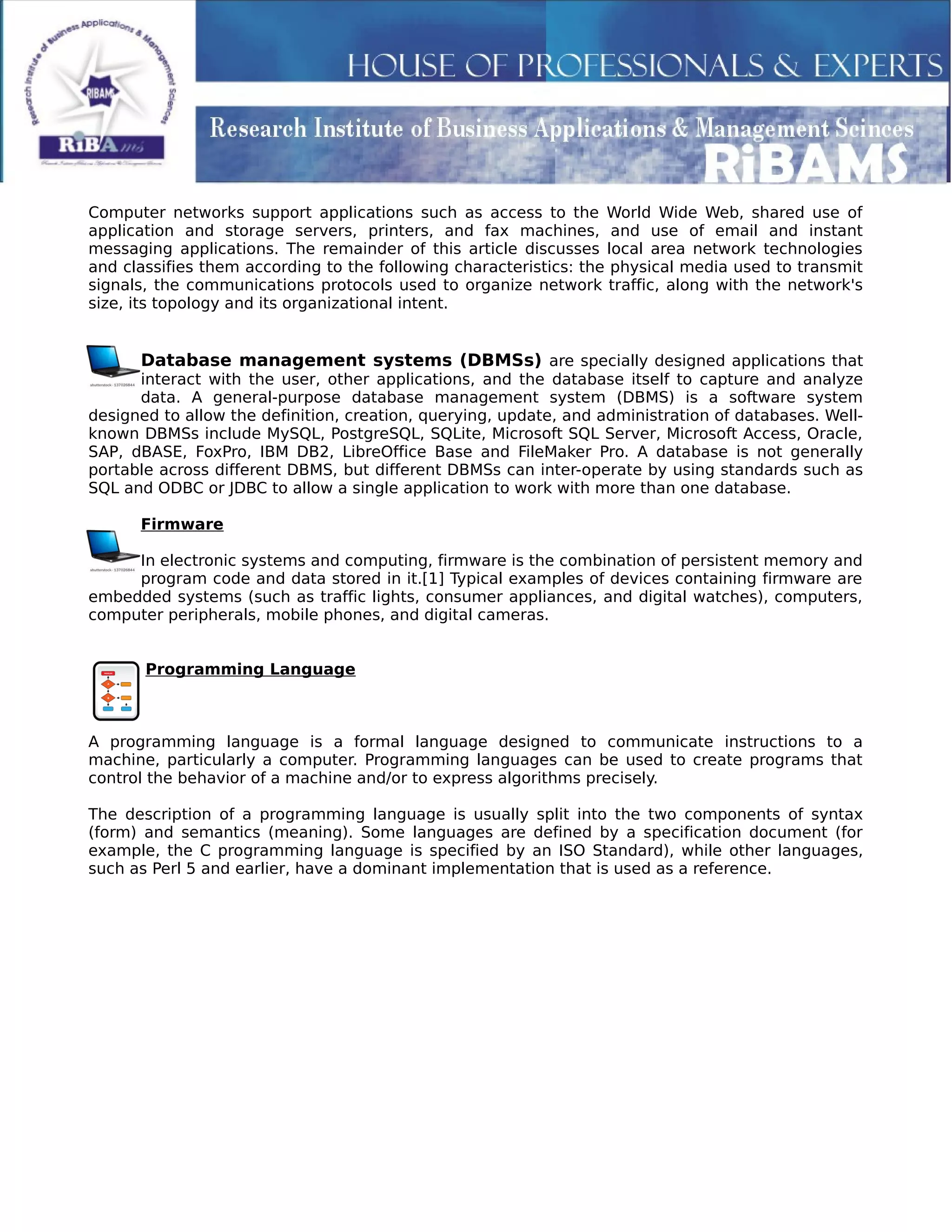 Computer networks support applications such as access to the World Wide Web, shared use of
application and storage servers, printers, and fax machines, and use of email and instant
messaging applications. The remainder of this article discusses local area network technologies
and classifies them according to the following characteristics: the physical media used to transmit
signals, the communications protocols used to organize network traffic, along with the network's
size, its topology and its organizational intent.
Database management systems (DBMSs) are specially designed applications that
interact with the user, other applications, and the database itself to capture and analyze
data. A general-purpose database management system (DBMS) is a software system
designed to allow the definition, creation, querying, update, and administration of databases. Well-
known DBMSs include MySQL, PostgreSQL, SQLite, Microsoft SQL Server, Microsoft Access, Oracle,
SAP, dBASE, FoxPro, IBM DB2, LibreOffice Base and FileMaker Pro. A database is not generally
portable across different DBMS, but different DBMSs can inter-operate by using standards such as
SQL and ODBC or JDBC to allow a single application to work with more than one database.
Firmware
In electronic systems and computing, firmware is the combination of persistent memory and
program code and data stored in it.[1] Typical examples of devices containing firmware are
embedded systems (such as traffic lights, consumer appliances, and digital watches), computers,
computer peripherals, mobile phones, and digital cameras.
Programming Language
A programming language is a formal language designed to communicate instructions to a
machine, particularly a computer. Programming languages can be used to create programs that
control the behavior of a machine and/or to express algorithms precisely.
The description of a programming language is usually split into the two components of syntax
(form) and semantics (meaning). Some languages are defined by a specification document (for
example, the C programming language is specified by an ISO Standard), while other languages,
such as Perl 5 and earlier, have a dominant implementation that is used as a reference.
 