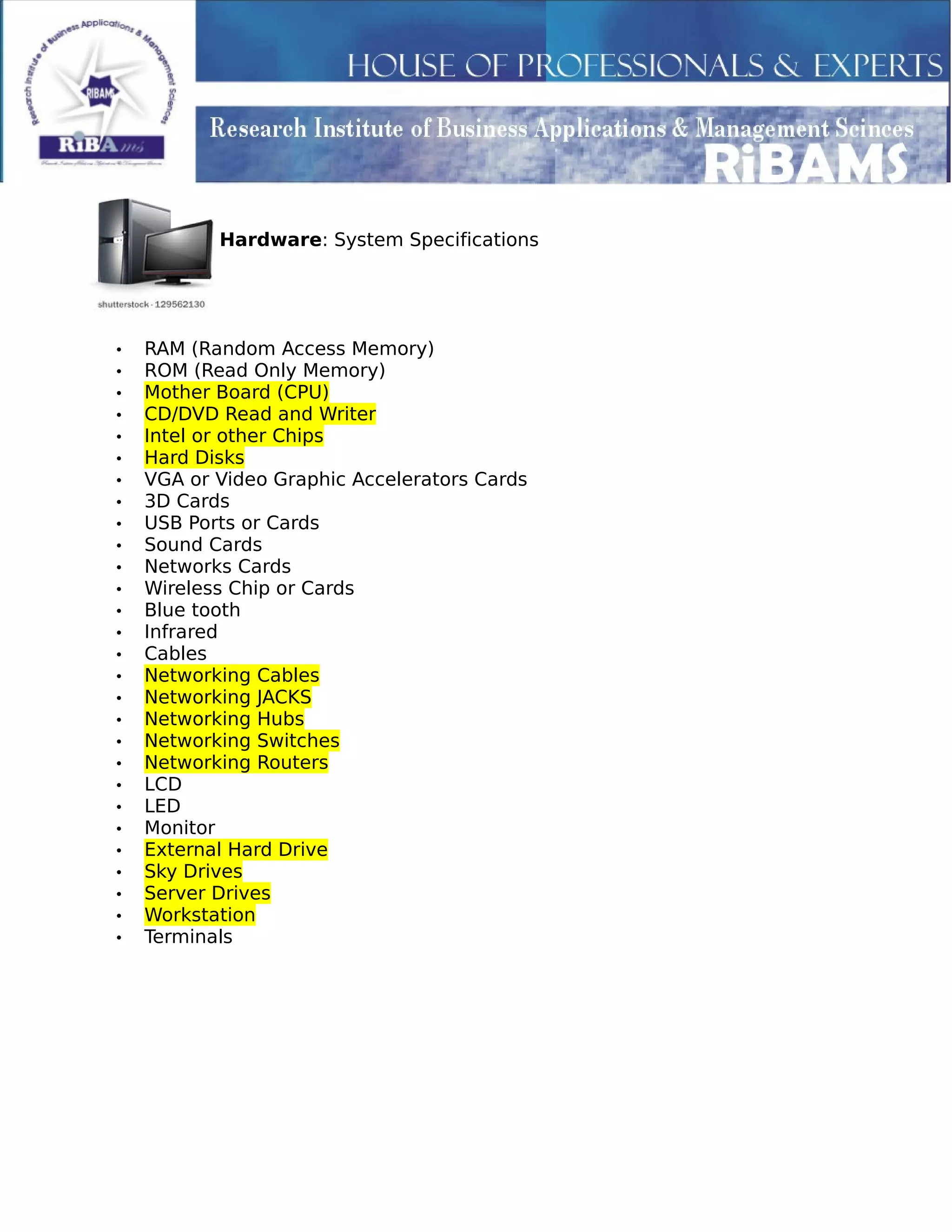 Hardware: System Specifications
• RAM (Random Access Memory)
• ROM (Read Only Memory)
• Mother Board (CPU)
• CD/DVD Read and Writer
• Intel or other Chips
• Hard Disks
• VGA or Video Graphic Accelerators Cards
• 3D Cards
• USB Ports or Cards
• Sound Cards
• Networks Cards
• Wireless Chip or Cards
• Blue tooth
• Infrared
• Cables
• Networking Cables
• Networking JACKS
• Networking Hubs
• Networking Switches
• Networking Routers
• LCD
• LED
• Monitor
• External Hard Drive
• Sky Drives
• Server Drives
• Workstation
• Terminals
 