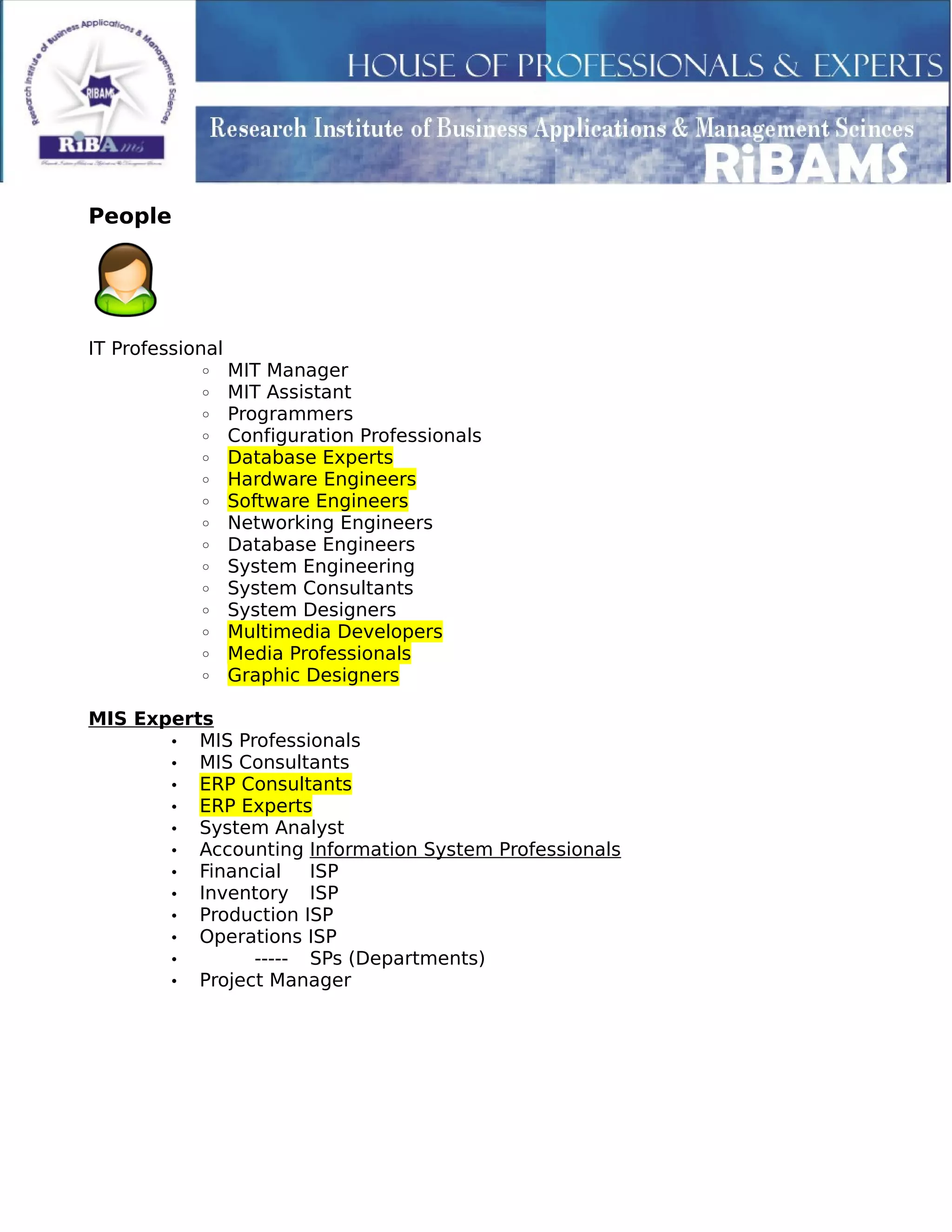 People
IT Professional
◦ MIT Manager
◦ MIT Assistant
◦ Programmers
◦ Configuration Professionals
◦ Database Experts
◦ Hardware Engineers
◦ Software Engineers
◦ Networking Engineers
◦ Database Engineers
◦ System Engineering
◦ System Consultants
◦ System Designers
◦ Multimedia Developers
◦ Media Professionals
◦ Graphic Designers
MIS Experts
• MIS Professionals
• MIS Consultants
• ERP Consultants
• ERP Experts
• System Analyst
• Accounting Information System Professionals
• Financial ISP
• Inventory ISP
• Production ISP
• Operations ISP
• ----- SPs (Departments)
• Project Manager
 