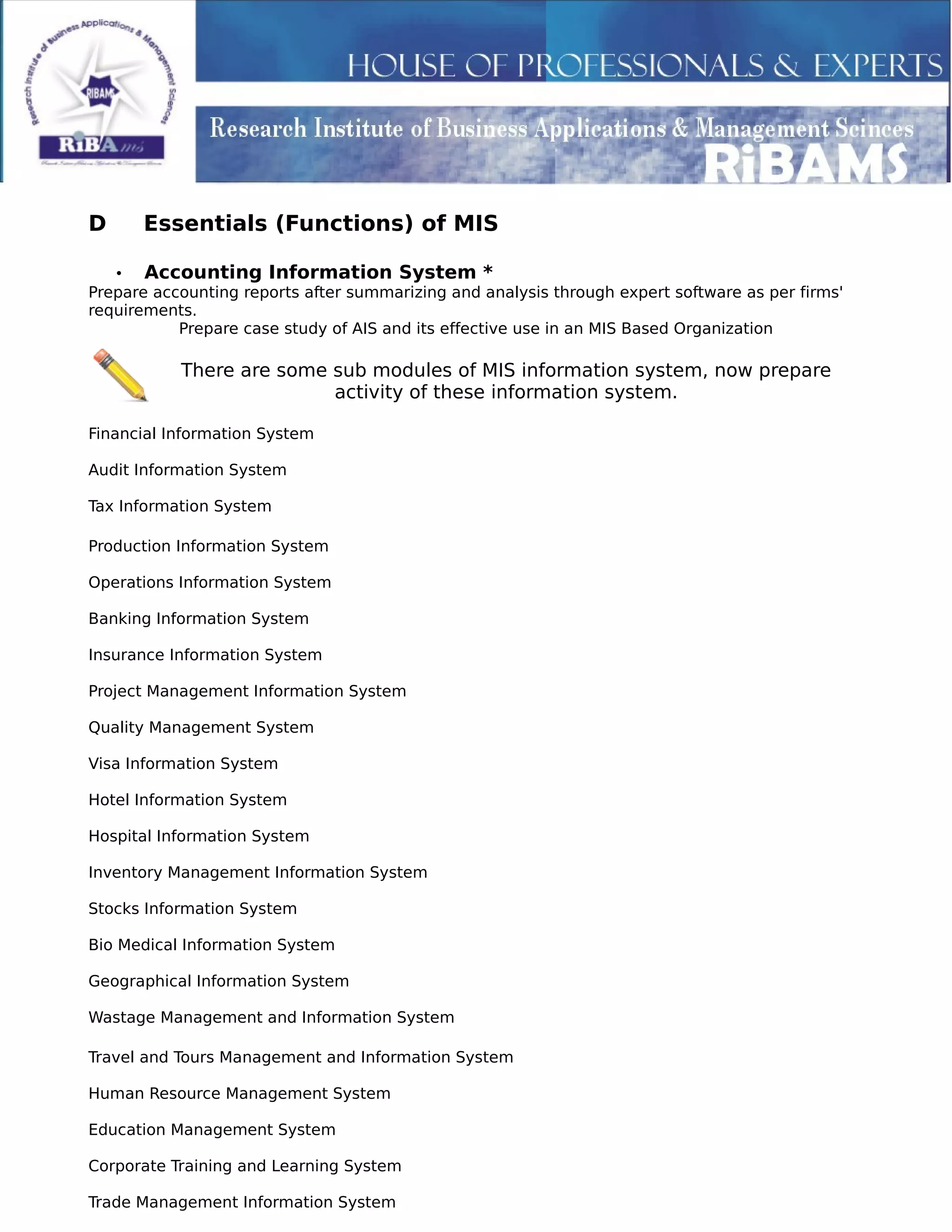 D Essentials (Functions) of MIS
• Accounting Information System *
Prepare accounting reports after summarizing and analysis through expert software as per firms'
requirements.
Prepare case study of AIS and its effective use in an MIS Based Organization
There are some sub modules of MIS information system, now prepare
activity of these information system.
Financial Information System
Audit Information System
Tax Information System
Production Information System
Operations Information System
Banking Information System
Insurance Information System
Project Management Information System
Quality Management System
Visa Information System
Hotel Information System
Hospital Information System
Inventory Management Information System
Stocks Information System
Bio Medical Information System
Geographical Information System
Wastage Management and Information System
Travel and Tours Management and Information System
Human Resource Management System
Education Management System
Corporate Training and Learning System
Trade Management Information System
 