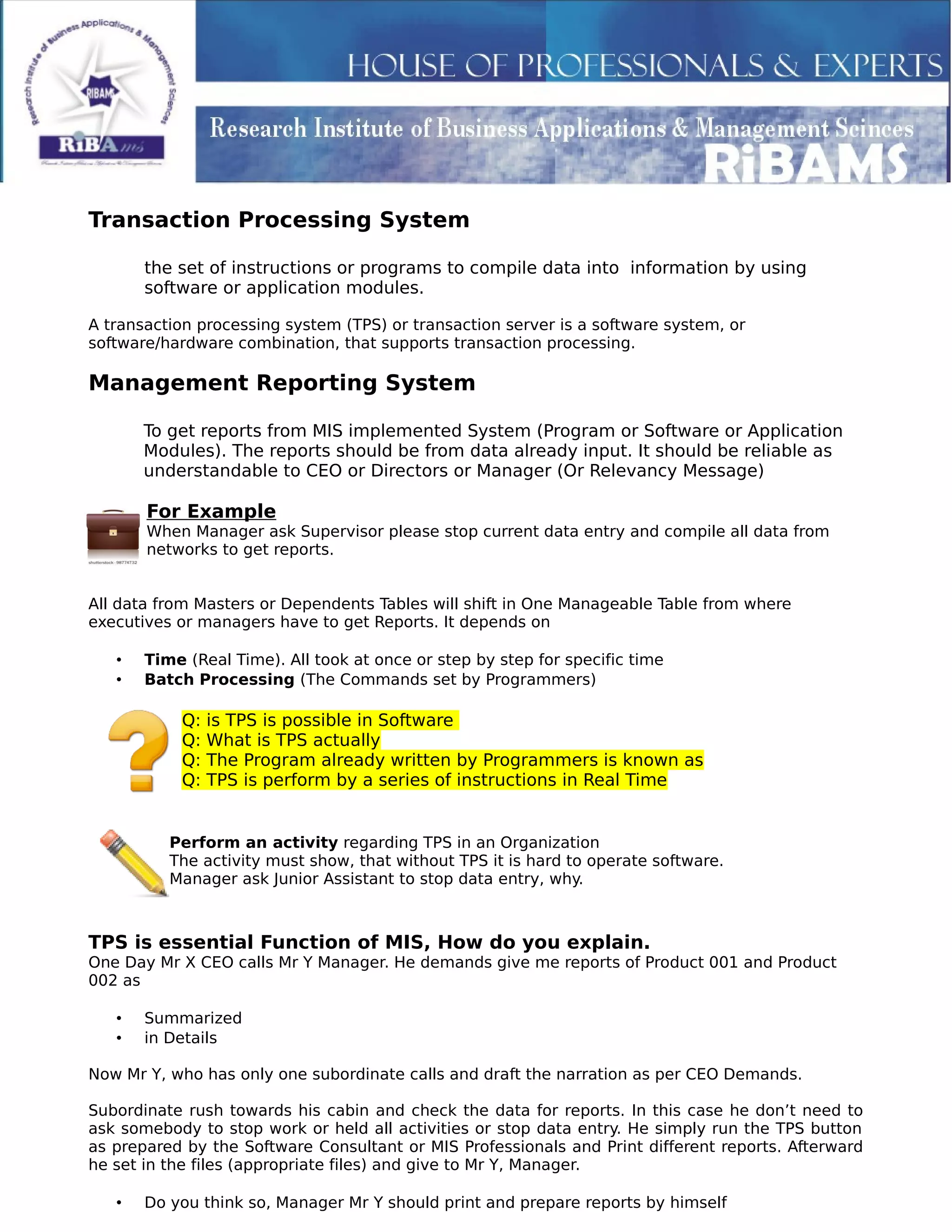 Transaction Processing System
the set of instructions or programs to compile data into information by using
software or application modules.
A transaction processing system (TPS) or transaction server is a software system, or
software/hardware combination, that supports transaction processing.
Management Reporting System
To get reports from MIS implemented System (Program or Software or Application
Modules). The reports should be from data already input. It should be reliable as
understandable to CEO or Directors or Manager (Or Relevancy Message)
For Example
When Manager ask Supervisor please stop current data entry and compile all data from
networks to get reports.
All data from Masters or Dependents Tables will shift in One Manageable Table from where
executives or managers have to get Reports. It depends on
• Time (Real Time). All took at once or step by step for specific time
• Batch Processing (The Commands set by Programmers)
Q: is TPS is possible in Software
Q: What is TPS actually
Q: The Program already written by Programmers is known as
Q: TPS is perform by a series of instructions in Real Time
Perform an activity regarding TPS in an Organization
The activity must show, that without TPS it is hard to operate software.
Manager ask Junior Assistant to stop data entry, why.
TPS is essential Function of MIS, How do you explain.
One Day Mr X CEO calls Mr Y Manager. He demands give me reports of Product 001 and Product
002 as
• Summarized
• in Details
Now Mr Y, who has only one subordinate calls and draft the narration as per CEO Demands.
Subordinate rush towards his cabin and check the data for reports. In this case he don’t need to
ask somebody to stop work or held all activities or stop data entry. He simply run the TPS button
as prepared by the Software Consultant or MIS Professionals and Print different reports. Afterward
he set in the files (appropriate files) and give to Mr Y, Manager.
• Do you think so, Manager Mr Y should print and prepare reports by himself
 