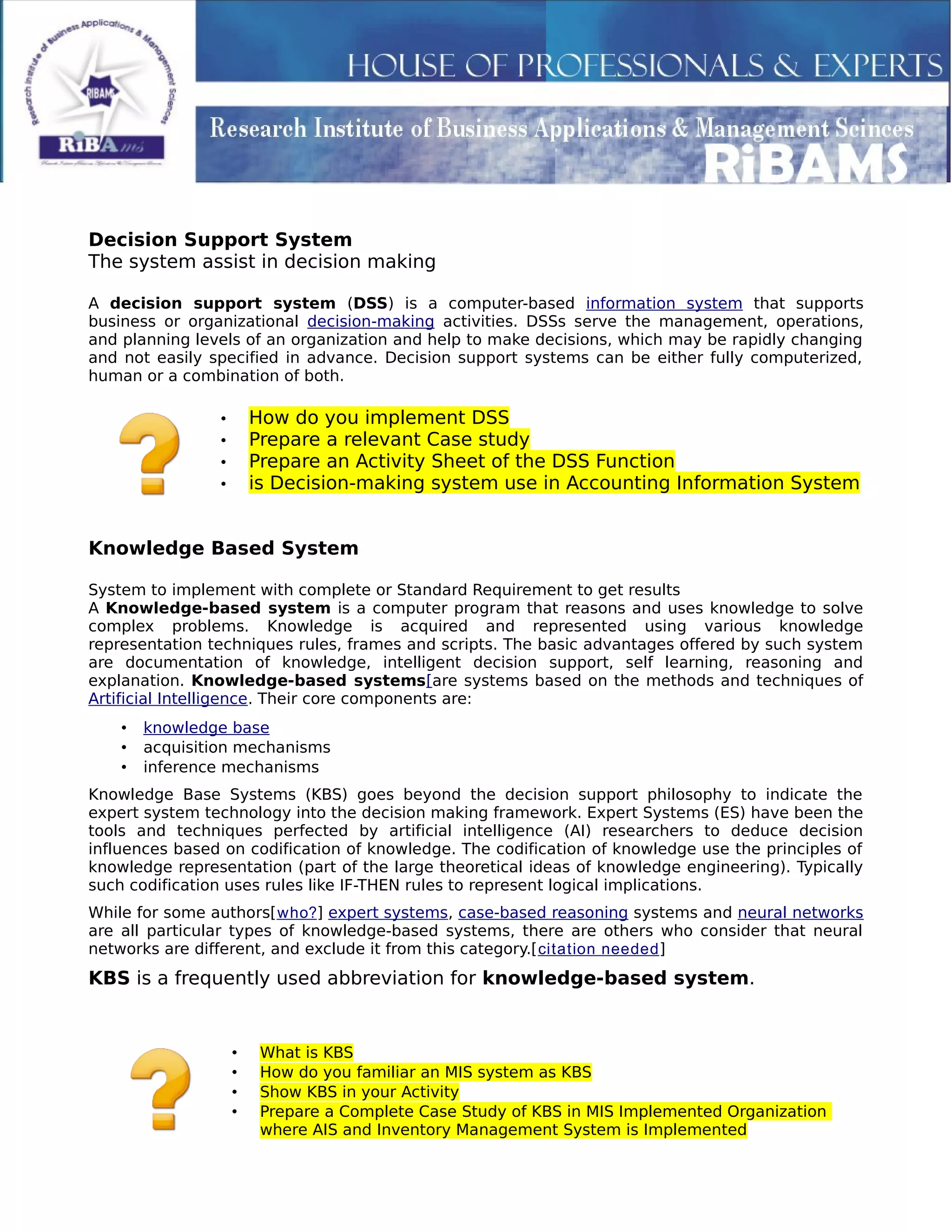Decision Support System
The system assist in decision making
A decision support system (DSS) is a computer-based information system that supports
business or organizational decision-making activities. DSSs serve the management, operations,
and planning levels of an organization and help to make decisions, which may be rapidly changing
and not easily specified in advance. Decision support systems can be either fully computerized,
human or a combination of both.
• How do you implement DSS
• Prepare a relevant Case study
• Prepare an Activity Sheet of the DSS Function
• is Decision-making system use in Accounting Information System
Knowledge Based System
System to implement with complete or Standard Requirement to get results
A Knowledge-based system is a computer program that reasons and uses knowledge to solve
complex problems. Knowledge is acquired and represented using various knowledge
representation techniques rules, frames and scripts. The basic advantages offered by such system
are documentation of knowledge, intelligent decision support, self learning, reasoning and
explanation. Knowledge-based systems[are systems based on the methods and techniques of
Artificial Intelligence. Their core components are:
• knowledge base
• acquisition mechanisms
• inference mechanisms
Knowledge Base Systems (KBS) goes beyond the decision support philosophy to indicate the
expert system technology into the decision making framework. Expert Systems (ES) have been the
tools and techniques perfected by artificial intelligence (AI) researchers to deduce decision
influences based on codification of knowledge. The codification of knowledge use the principles of
knowledge representation (part of the large theoretical ideas of knowledge engineering). Typically
such codification uses rules like IF-THEN rules to represent logical implications.
While for some authors[who?] expert systems, case-based reasoning systems and neural networks
are all particular types of knowledge-based systems, there are others who consider that neural
networks are different, and exclude it from this category.[citation needed]
KBS is a frequently used abbreviation for knowledge-based system.
• What is KBS
• How do you familiar an MIS system as KBS
• Show KBS in your Activity
• Prepare a Complete Case Study of KBS in MIS Implemented Organization
where AIS and Inventory Management System is Implemented
 