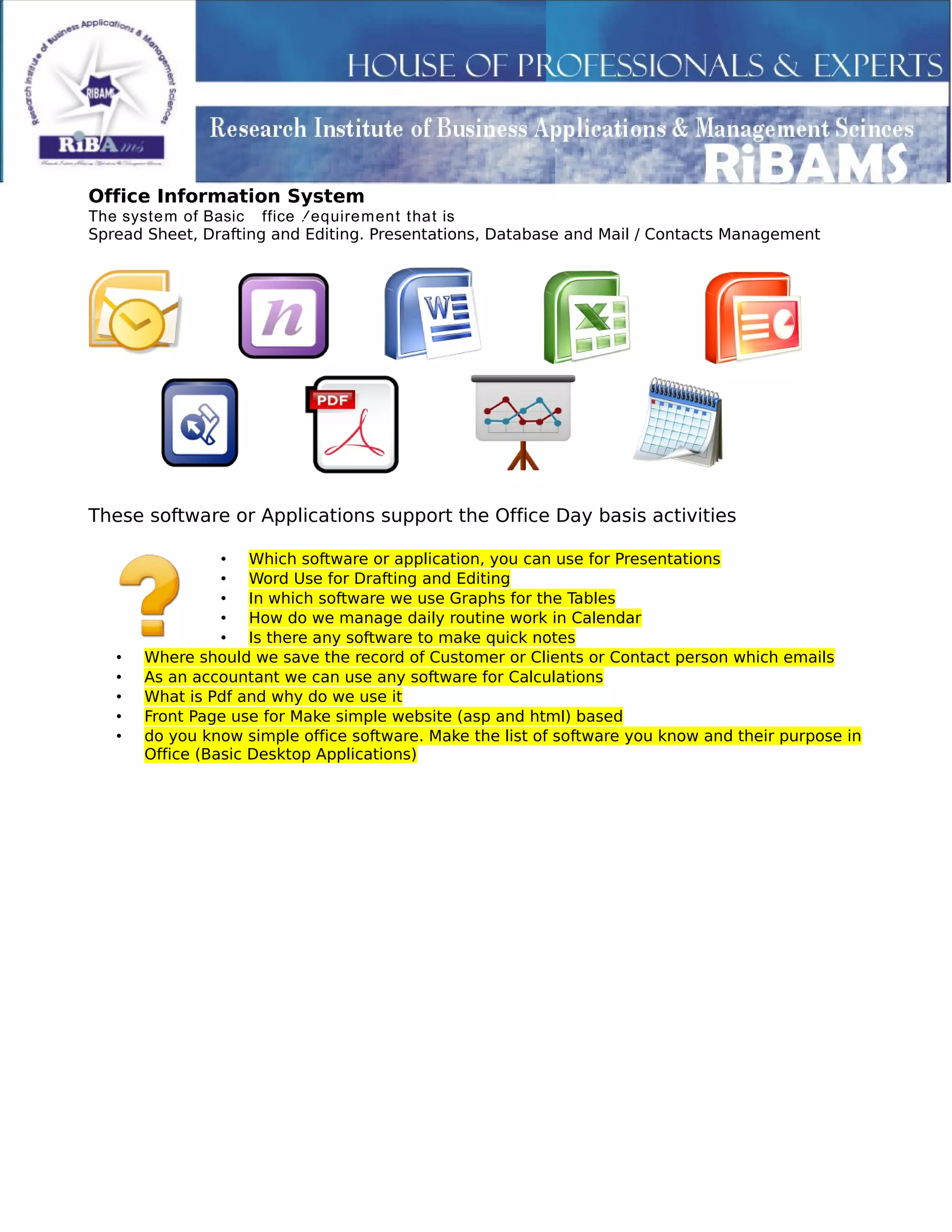 Office Information System
The system of Basic Office Requirement that is
Spread Sheet, Drafting and Editing. Presentations, Database and Mail / Contacts Management
These software or Applications support the Office Day basis activities
• Which software or application, you can use for Presentations
• Word Use for Drafting and Editing
• In which software we use Graphs for the Tables
• How do we manage daily routine work in Calendar
• Is there any software to make quick notes
• Where should we save the record of Customer or Clients or Contact person which emails
• As an accountant we can use any software for Calculations
• What is Pdf and why do we use it
• Front Page use for Make simple website (asp and html) based
• do you know simple office software. Make the list of software you know and their purpose in
Office (Basic Desktop Applications)
 