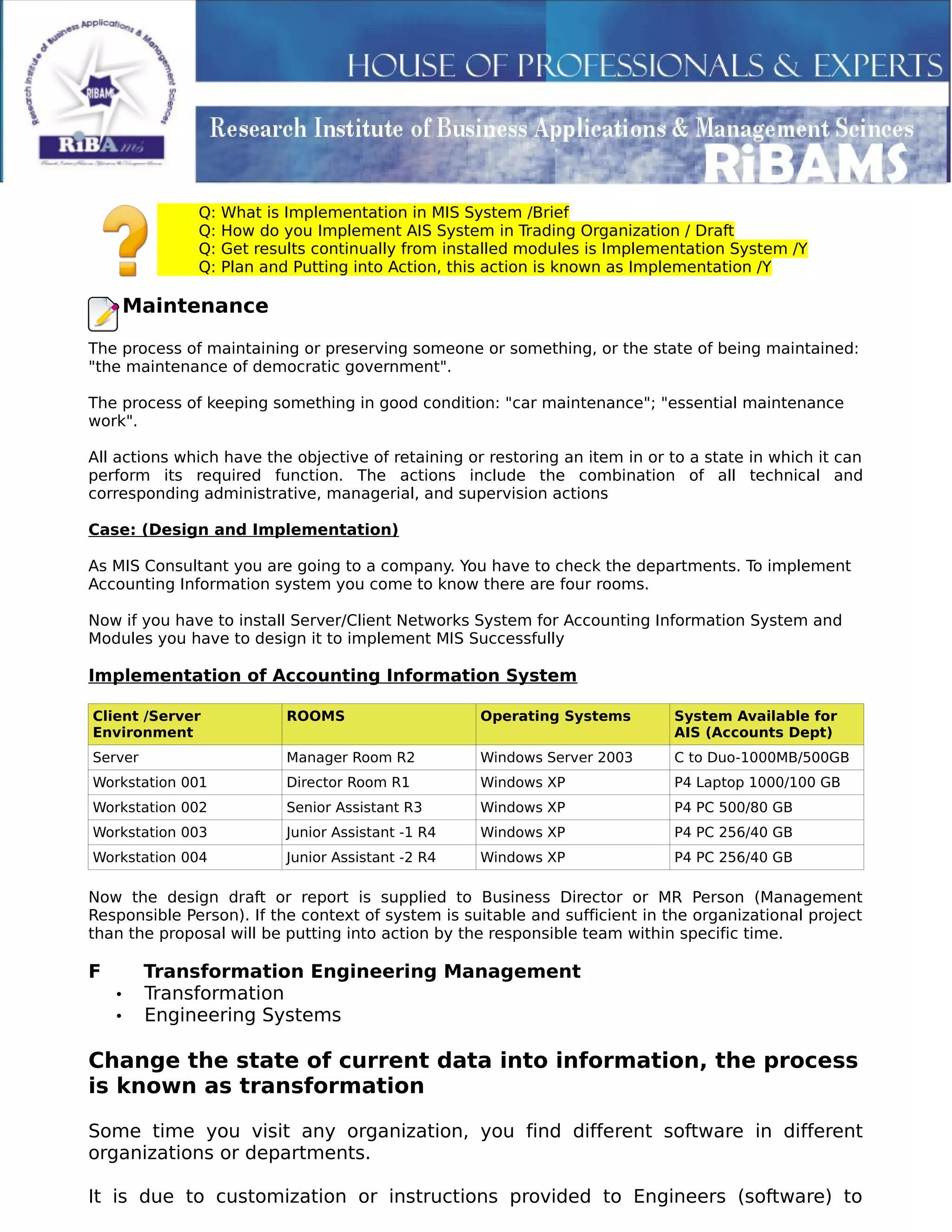 Q: What is Implementation in MIS System /Brief
Q: How do you Implement AIS System in Trading Organization / Draft
Q: Get results continually from installed modules is Implementation System /Y
Q: Plan and Putting into Action, this action is known as Implementation /Y
Maintenance
The process of maintaining or preserving someone or something, or the state of being maintained:
"the maintenance of democratic government".
The process of keeping something in good condition: "car maintenance"; "essential maintenance
work".
All actions which have the objective of retaining or restoring an item in or to a state in which it can
perform its required function. The actions include the combination of all technical and
corresponding administrative, managerial, and supervision actions
Case: (Design and Implementation)
As MIS Consultant you are going to a company. You have to check the departments. To implement
Accounting Information system you come to know there are four rooms.
Now if you have to install Server/Client Networks System for Accounting Information System and
Modules you have to design it to implement MIS Successfully
Implementation of Accounting Information System
Client /Server
Environment
ROOMS Operating Systems System Available for
AIS (Accounts Dept)
Server Manager Room R2 Windows Server 2003 C to Duo-1000MB/500GB
Workstation 001 Director Room R1 Windows XP P4 Laptop 1000/100 GB
Workstation 002 Senior Assistant R3 Windows XP P4 PC 500/80 GB
Workstation 003 Junior Assistant -1 R4 Windows XP P4 PC 256/40 GB
Workstation 004 Junior Assistant -2 R4 Windows XP P4 PC 256/40 GB
Now the design draft or report is supplied to Business Director or MR Person (Management
Responsible Person). If the context of system is suitable and sufficient in the organizational project
than the proposal will be putting into action by the responsible team within specific time.
F Transformation Engineering Management
• Transformation
• Engineering Systems
Change the state of current data into information, the process
is known as transformation
Some time you visit any organization, you find different software in different
organizations or departments.
It is due to customization or instructions provided to Engineers (software) to
 