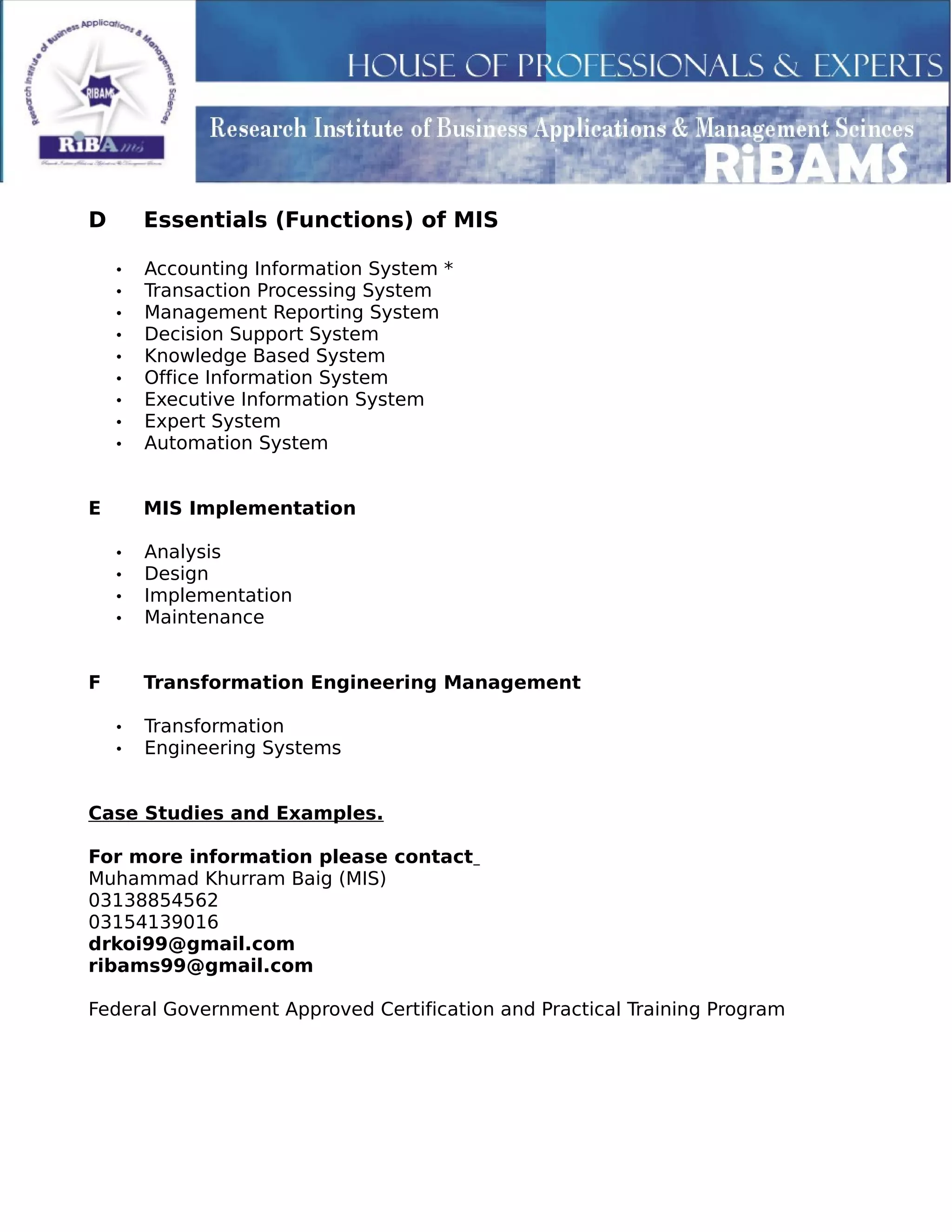 D Essentials (Functions) of MIS
• Accounting Information System *
• Transaction Processing System
• Management Reporting System
• Decision Support System
• Knowledge Based System
• Office Information System
• Executive Information System
• Expert System
• Automation System
E MIS Implementation
• Analysis
• Design
• Implementation
• Maintenance
F Transformation Engineering Management
• Transformation
• Engineering Systems
Case Studies and Examples.
For more information please contact
Muhammad Khurram Baig (MIS)
03138854562
03154139016
drkoi99@gmail.com
ribams99@gmail.com
Federal Government Approved Certification and Practical Training Program
 