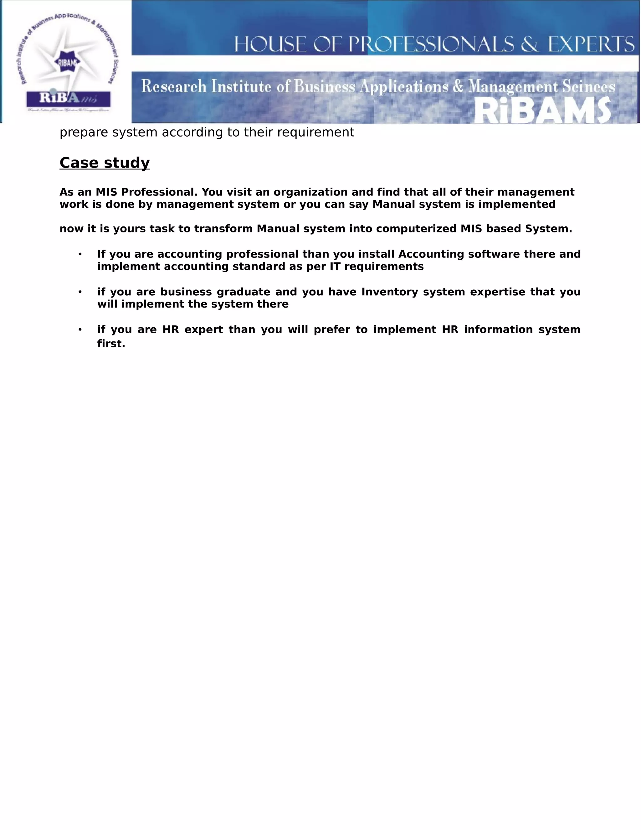 prepare system according to their requirement
Case study
As an MIS Professional. You visit an organization and find that all of their management
work is done by management system or you can say Manual system is implemented
now it is yours task to transform Manual system into computerized MIS based System.
• If you are accounting professional than you install Accounting software there and
implement accounting standard as per IT requirements
• if you are business graduate and you have Inventory system expertise that you
will implement the system there
• if you are HR expert than you will prefer to implement HR information system
first.
 