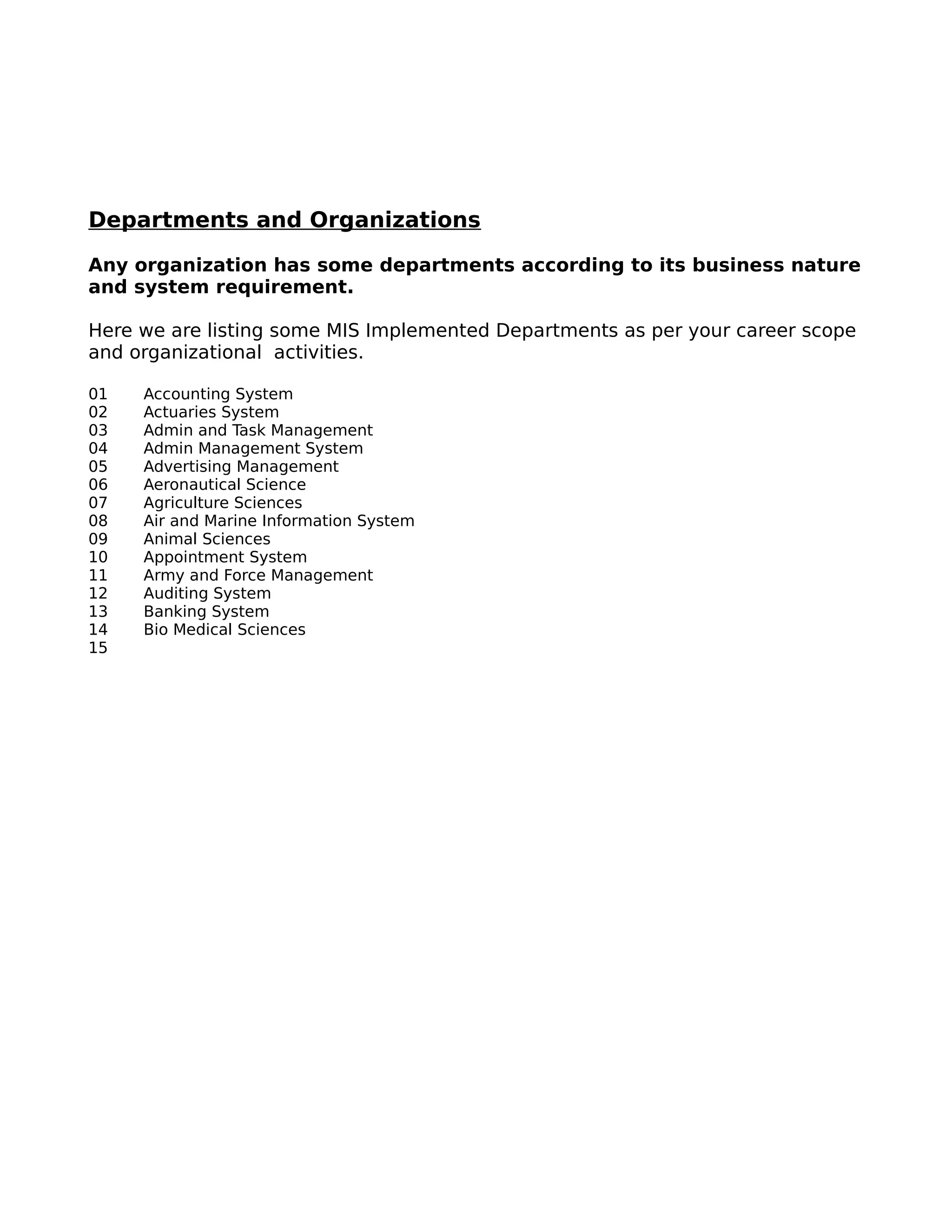 Departments and Organizations
Any organization has some departments according to its business nature
and system requirement.
Here we are listing some MIS Implemented Departments as per your career scope
and organizational activities.
01 Accounting System
02 Actuaries System
03 Admin and Task Management
04 Admin Management System
05 Advertising Management
06 Aeronautical Science
07 Agriculture Sciences
08 Air and Marine Information System
09 Animal Sciences
10 Appointment System
11 Army and Force Management
12 Auditing System
13 Banking System
14 Bio Medical Sciences
15
 