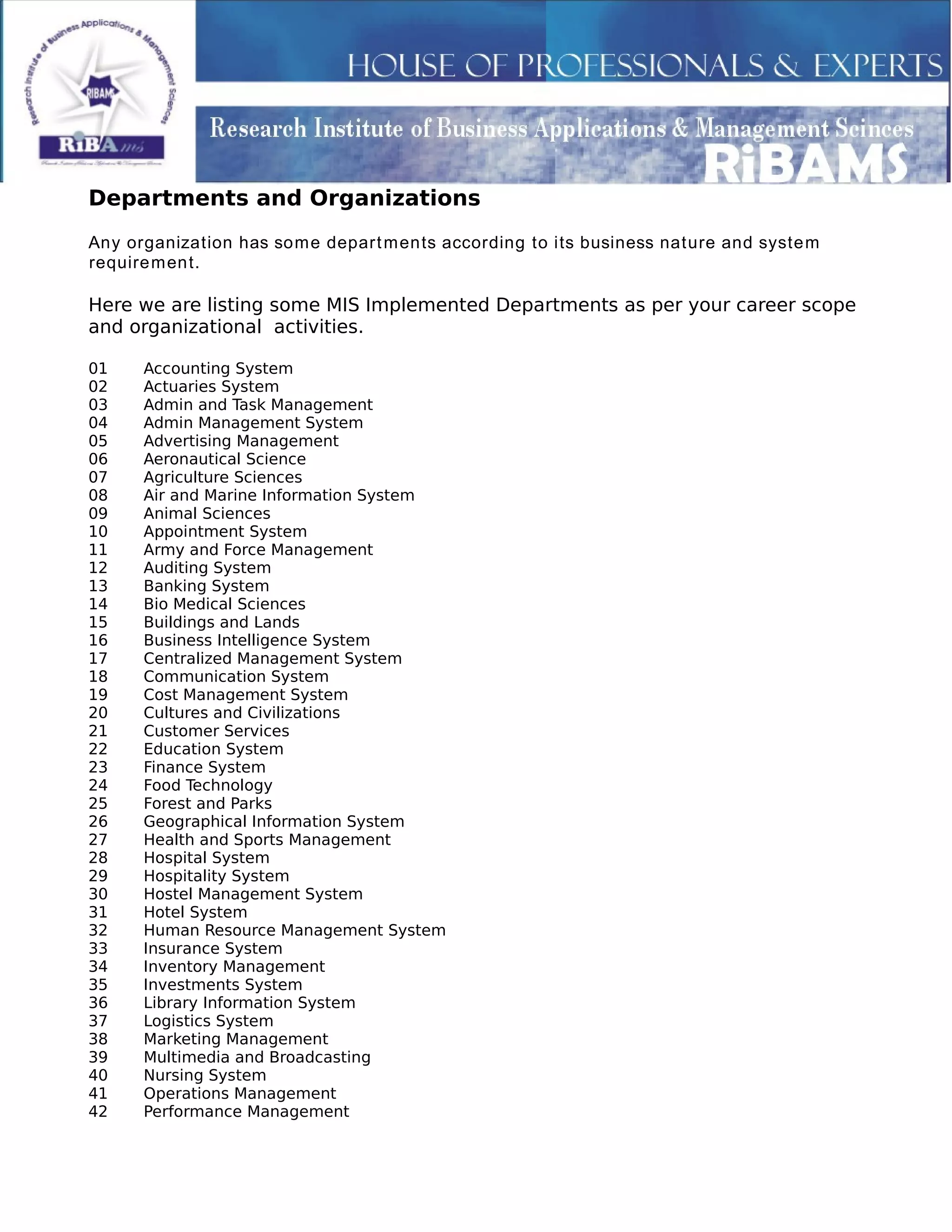 Departments and Organizations
Any organization has some departments according to its business nature and system
requirement.
Here we are listing some MIS Implemented Departments as per your career scope
and organizational activities.
01 Accounting System
02 Actuaries System
03 Admin and Task Management
04 Admin Management System
05 Advertising Management
06 Aeronautical Science
07 Agriculture Sciences
08 Air and Marine Information System
09 Animal Sciences
10 Appointment System
11 Army and Force Management
12 Auditing System
13 Banking System
14 Bio Medical Sciences
15 Buildings and Lands
16 Business Intelligence System
17 Centralized Management System
18 Communication System
19 Cost Management System
20 Cultures and Civilizations
21 Customer Services
22 Education System
23 Finance System
24 Food Technology
25 Forest and Parks
26 Geographical Information System
27 Health and Sports Management
28 Hospital System
29 Hospitality System
30 Hostel Management System
31 Hotel System
32 Human Resource Management System
33 Insurance System
34 Inventory Management
35 Investments System
36 Library Information System
37 Logistics System
38 Marketing Management
39 Multimedia and Broadcasting
40 Nursing System
41 Operations Management
42 Performance Management
 