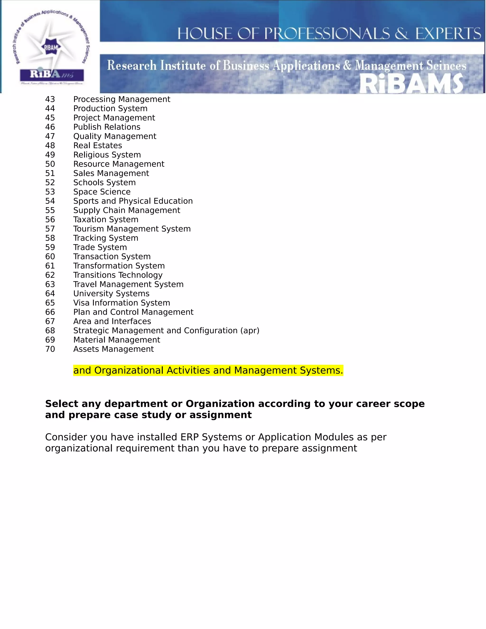 43 Processing Management
44 Production System
45 Project Management
46 Publish Relations
47 Quality Management
48 Real Estates
49 Religious System
50 Resource Management
51 Sales Management
52 Schools System
53 Space Science
54 Sports and Physical Education
55 Supply Chain Management
56 Taxation System
57 Tourism Management System
58 Tracking System
59 Trade System
60 Transaction System
61 Transformation System
62 Transitions Technology
63 Travel Management System
64 University Systems
65 Visa Information System
66 Plan and Control Management
67 Area and Interfaces
68 Strategic Management and Configuration (apr)
69 Material Management
70 Assets Management
and Organizational Activities and Management Systems.
Select any department or Organization according to your career scope
and prepare case study or assignment
Consider you have installed ERP Systems or Application Modules as per
organizational requirement than you have to prepare assignment
 