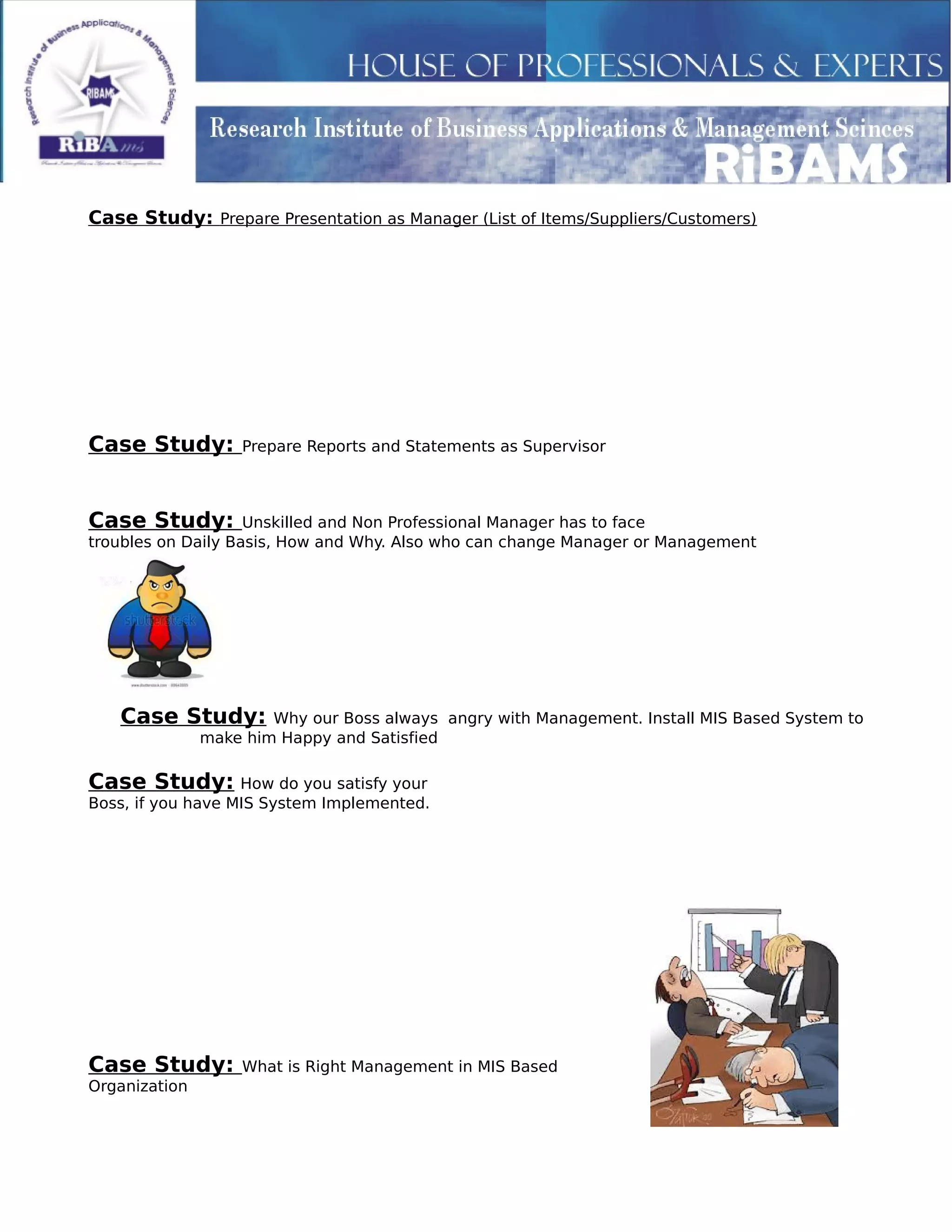 Case Study: Prepare Presentation as Manager (List of Items/Suppliers/Customers)
Case Study: Prepare Reports and Statements as Supervisor
Case Study: Unskilled and Non Professional Manager has to face
troubles on Daily Basis, How and Why. Also who can change Manager or Management
Case Study: Why our Boss always angry with Management. Install MIS Based System to
make him Happy and Satisfied
Case Study: How do you satisfy your
Boss, if you have MIS System Implemented.
Case Study: What is Right Management in MIS Based
Organization
 