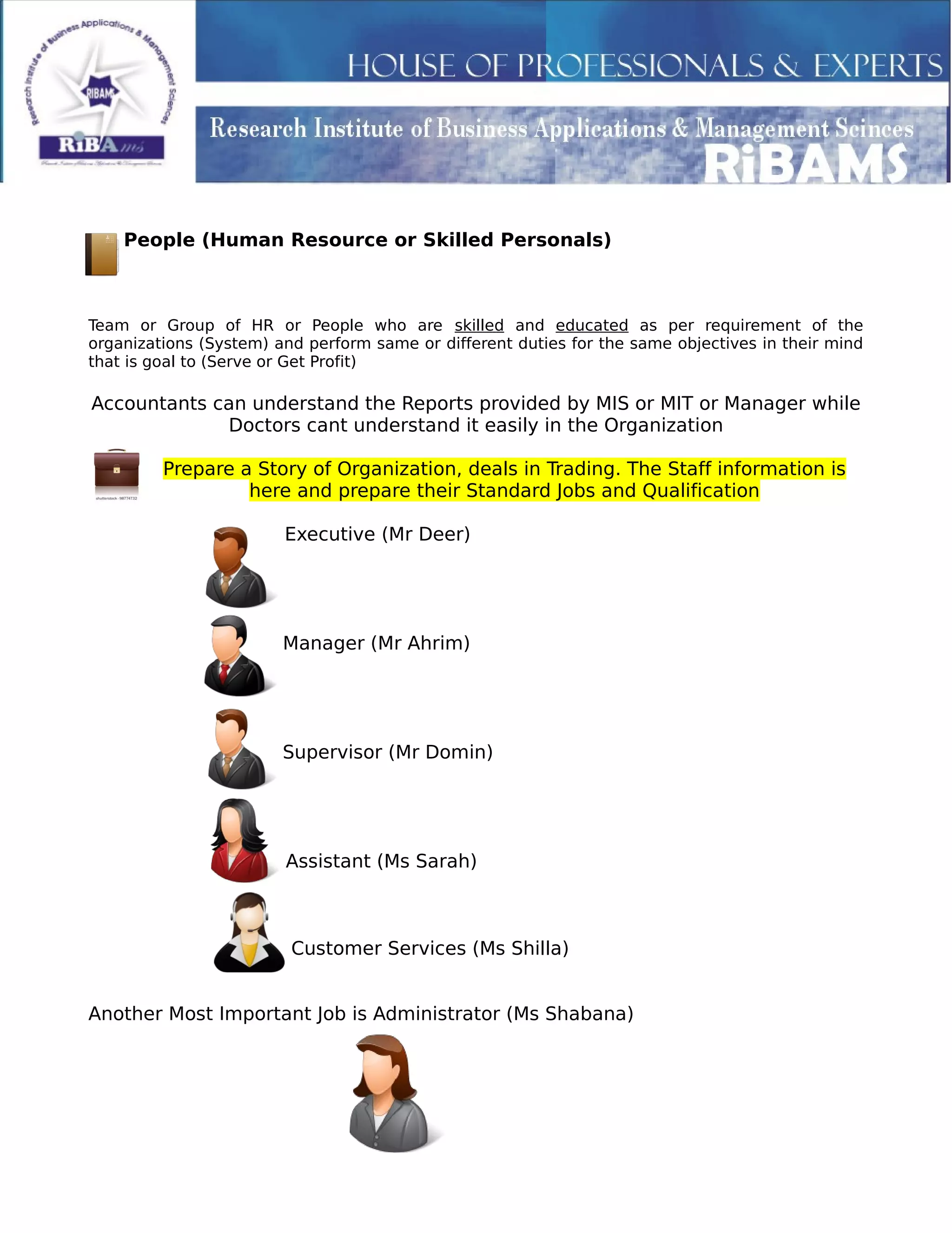 People (Human Resource or Skilled Personals)
Team or Group of HR or People who are skilled and educated as per requirement of the
organizations (System) and perform same or different duties for the same objectives in their mind
that is goal to (Serve or Get Profit)
Accountants can understand the Reports provided by MIS or MIT or Manager while
Doctors cant understand it easily in the Organization
Prepare a Story of Organization, deals in Trading. The Staff information is
here and prepare their Standard Jobs and Qualification
Executive (Mr Deer)
Manager (Mr Ahrim)
Supervisor (Mr Domin)
Assistant (Ms Sarah)
Customer Services (Ms Shilla)
Another Most Important Job is Administrator (Ms Shabana)
 