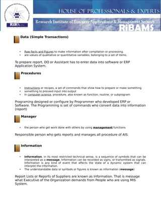 Data (Simple Transactions)
• Raw Facts and Figures to make information after compilation or processing.
• are values of qualitative or quantitative variables, belonging to a set of items.
To prepare report, DO or Assistant has to enter data into software or ERP
Application System.
Procedures
• Instructions or recipes, a set of commands that show how to prepare or make something
• something to proceed input into output
• In computer science, procedure, also known as function, routine, or subprogram
Programing designed or configure by Programmer who developed ERP or
Software. The Programming is set of commands who convert data into information
(report)
Manager
• the person who get work done with others by using management functions
Responsible person who gets reports and manages all procedure of AIS.
Information
• Information, in its most restricted technical sense, is a sequence of symbols that can be
interpreted as a message. Information can be recorded as signs, or transmitted as signals.
Information is any kind of event that affects the state of a dynamic system that can
interpret the information.
• The understandable data or symbols or figures is known as information (message)
Report Lists or Reports of Suppliers are known as Information. That is message
what Executive of the Organization demands from People who are using MIS
System.
 