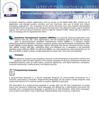 Computer networks support applications such as access to the World Wide Web, shared use of
application and storage servers, printers, and fax machines, and use of email and instant
messaging applications. The remainder of this article discusses local area network technologies
and classifies them according to the following characteristics: the physical media used to transmit
signals, the communications protocols used to organize network traffic, along with the network's
size, its topology and its organizational intent.
Database management systems (DBMSs) are specially designed applications that
interact with the user, other applications, and the database itself to capture and analyze
data. A general-purpose database management system (DBMS) is a software system
designed to allow the definition, creation, querying, update, and administration of databases. Well-
known DBMSs include MySQL, PostgreSQL, SQLite, Microsoft SQL Server, Microsoft Access, Oracle,
SAP, dBASE, FoxPro, IBM DB2, LibreOffice Base and FileMaker Pro. A database is not generally
portable across different DBMS, but different DBMSs can inter-operate by using standards such as
SQL and ODBC or JDBC to allow a single application to work with more than one database.
Firmware
In electronic systems and computing, firmware is the combination of persistent memory and
program code and data stored in it.[1] Typical examples of devices containing firmware are
embedded systems (such as traffic lights, consumer appliances, and digital watches), computers,
computer peripherals, mobile phones, and digital cameras.
Programming Language
A programming language is a formal language designed to communicate instructions to a
machine, particularly a computer. Programming languages can be used to create programs that
control the behavior of a machine and/or to express algorithms precisely.
The description of a programming language is usually split into the two components of syntax
(form) and semantics (meaning). Some languages are defined by a specification document (for
example, the C programming language is specified by an ISO Standard), while other languages,
such as Perl 5 and earlier, have a dominant implementation that is used as a reference.
 