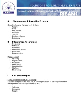 A Management Information System
Organization and Management System
• People
• Data
• Procedures
• Manager
• System
• Decision Making
• Boundary
B Information Technology
• Hardware
• Software
• Networks
• Communications
• Database
• Programming
Management
• Planning
• Organization
• Directing
• Controlling
• Coordinating
• Staffing
• Motivating
C ERP Technologies
ERP (Enterprises Resource Planning)
Software or Specialized Modules in Any organization as per requirement of
Management and fulfill principals of MIS
• Software
• Hardware
• People
 