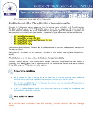 • Why he demands these reports from Supervisor.
Should he has not MIS or IT based Certified or Appropriate qualified
One day Mr Y, Manager was on leave and Mr J the Assistant was available, Mr X The CEO visited
the Cabin and Ask about Mr Y, Mr J said he was on leave for two days and HR know about the
situation and his absence. Mr X was in trouble and ask please give me report of suppliers and
relevant items purchased from them so that I could able to give them Order for the new session.
• Mr J should give reports
• Mr J should be prepare for this
• Mr J should ask anything, if complex for him
• Mr J should call Mr Y
• Mr J should not reply
if Mr J Print the reports to Mr X than it will be more effective for him and it raise points towards the
Management Level
if Mr J remains untouched and ask sir I don’t know how to print, than it ll be negative effect to him
directly
if Mr J tells that he is not allowed than it effects the Manager's credibility
Similarly One Day Mr J on Leave due to illness and Mr X demands some critical detailed reports of
customer, Mr Y was thinking how to produce reports. He should know that all data was in table by
Mr J and He only use TPS system to make reports.
Recommendation
• MR J should be able to satisfy Mr X the CEO and if possible provide them maximum
information so that there should not be negative effect on Mr Y and His team
• Mr J if more qualified than Mr Y, Manager than there may be only Gap of Experience to
takeover the position of Mr Y,
• if Mr Y is totally depends on Mr J and don’t start learning or update his knowledge then
ultimately his career be in danger.
MIS Wizard Trick
Mr Y should have command over TPS and Mr J should perform DO and manage
filling.
 