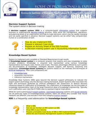 Decision Support System
The system assist in decision making
A decision support system (DSS) is a computer-based information system that supports
business or organizational decision-making activities. DSSs serve the management, operations,
and planning levels of an organization and help to make decisions, which may be rapidly changing
and not easily specified in advance. Decision support systems can be either fully computerized,
human or a combination of both.
• How do you implement DSS
• Prepare a relevant Case study
• Prepare an Activity Sheet of the DSS Function
• is Decision-making system use in Accounting Information System
Knowledge Based System
System to implement with complete or Standard Requirement to get results
A Knowledge-based system is a computer program that reasons and uses knowledge to solve
complex problems. Knowledge is acquired and represented using various knowledge
representation techniques rules, frames and scripts. The basic advantages offered by such system
are documentation of knowledge, intelligent decision support, self learning, reasoning and
explanation. Knowledge-based systems[are systems based on the methods and techniques of
Artificial Intelligence. Their core components are:
• knowledge base
• acquisition mechanisms
• inference mechanisms
Knowledge Base Systems (KBS) goes beyond the decision support philosophy to indicate the
expert system technology into the decision making framework. Expert Systems (ES) have been the
tools and techniques perfected by artificial intelligence (AI) researchers to deduce decision
influences based on codification of knowledge. The codification of knowledge use the principles of
knowledge representation (part of the large theoretical ideas of knowledge engineering). Typically
such codification uses rules like IF-THEN rules to represent logical implications.
While for some authors[who?] expert systems, case-based reasoning systems and neural networks
are all particular types of knowledge-based systems, there are others who consider that neural
networks are different, and exclude it from this category.[citation needed]
KBS is a frequently used abbreviation for knowledge-based system.
• What is KBS
• How do you familiar an MIS system as KBS
• Show KBS in your Activity
• Prepare a Complete Case Study of KBS in MIS Implemented Organization
where AIS and Inventory Management System is Implemented
 
