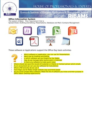 Office Information System
The system of Basic Office Requirement that is
Spread Sheet, Drafting and Editing. Presentations, Database and Mail / Contacts Management
These software or Applications support the Office Day basis activities
• Which software or application, you can use for Presentations
• Word Use for Drafting and Editing
• In which software we use Graphs for the Tables
• How do we manage daily routine work in Calendar
• Is there any software to make quick notes
• Where should we save the record of Customer or Clients or Contact person which emails
• As an accountant we can use any software for Calculations
• What is Pdf and why do we use it
• Front Page use for Make simple website (asp and html) based
• do you know simple office software. Make the list of software you know and their purpose in
Office (Basic Desktop Applications)
 