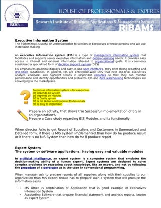 Executive Information System
The System that is useful or understandable to Seniors or Executives or those persons who will use
in decision-making
An executive information system (EIS) is a type of management information system that
facilitates and supports senior executive information and decision-making needs. It provides easy
access to internal and external information relevant to organizational goals. It is commonly
considered a specialized form of decision support system (DSS)
EIS emphasizes graphical displays and easy-to-use user interfaces. They offer strong reporting and
drill-down capabilities. In general, EIS are enterprise-wide DSS that help top-level executives
analyze, compare, and highlight trends in important variables so that they can monitor
performance and identify opportunities and problems. EIS and data warehousing technologies are
converging in the marketplace.
Executives information system is for executives
EIS depends on System
EIS depends on Modules
EIS is Costly system
EIS is for Skilled and Educated Professionals
EIS is easy to implement
Prepare an activity, that shows the Successful Implementation of EIS in
an organization's
Prepare a Case study regarding EIS Modules and its functionally
When director Asks to get Report of Suppliers and Customers in Summarized and
Detailed form, if there is MIS system implemented than how do he produce result
or if there is no MIS System than how do he ll produce report
Expert System
The system or software applications, having easy and valuable modules
In artificial intelligence, an expert system is a computer system that emulates the
decision-making ability of a human expert, Expert systems are designed to solve
complex problems by reasoning about knowledge, like an expert, and not by following
the procedure of a developer as is the case in conventional programming.
When manager ask to prepare reports of all suppliers along with their supplies to our
organization than MIS Expert should has to prepare such a system that will produce the
information easily
• MS Office is combination of Application that is good example of Executives
Information System
• Accounting Software that prepare financial statement and analysis reports, known
as expert system
 