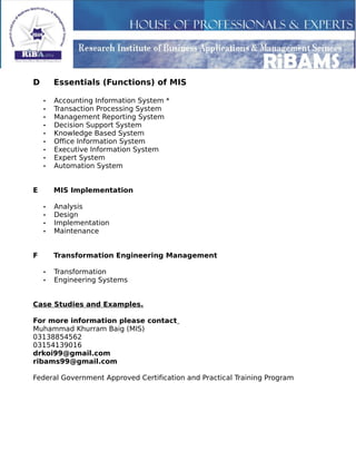 D Essentials (Functions) of MIS
• Accounting Information System *
• Transaction Processing System
• Management Reporting System
• Decision Support System
• Knowledge Based System
• Office Information System
• Executive Information System
• Expert System
• Automation System
E MIS Implementation
• Analysis
• Design
• Implementation
• Maintenance
F Transformation Engineering Management
• Transformation
• Engineering Systems
Case Studies and Examples.
For more information please contact
Muhammad Khurram Baig (MIS)
03138854562
03154139016
drkoi99@gmail.com
ribams99@gmail.com
Federal Government Approved Certification and Practical Training Program
 