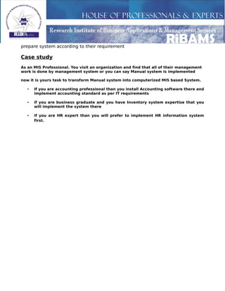 prepare system according to their requirement
Case study
As an MIS Professional. You visit an organization and find that all of their management
work is done by management system or you can say Manual system is implemented
now it is yours task to transform Manual system into computerized MIS based System.
• If you are accounting professional than you install Accounting software there and
implement accounting standard as per IT requirements
• if you are business graduate and you have Inventory system expertise that you
will implement the system there
• if you are HR expert than you will prefer to implement HR information system
first.
 