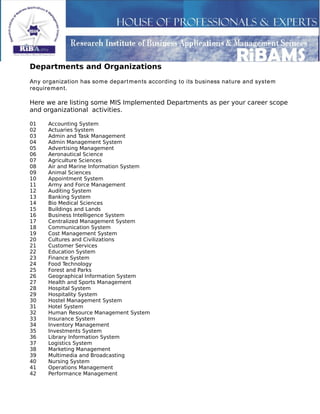 Departments and Organizations
Any organization has some departments according to its business nature and system
requirement.
Here we are listing some MIS Implemented Departments as per your career scope
and organizational activities.
01 Accounting System
02 Actuaries System
03 Admin and Task Management
04 Admin Management System
05 Advertising Management
06 Aeronautical Science
07 Agriculture Sciences
08 Air and Marine Information System
09 Animal Sciences
10 Appointment System
11 Army and Force Management
12 Auditing System
13 Banking System
14 Bio Medical Sciences
15 Buildings and Lands
16 Business Intelligence System
17 Centralized Management System
18 Communication System
19 Cost Management System
20 Cultures and Civilizations
21 Customer Services
22 Education System
23 Finance System
24 Food Technology
25 Forest and Parks
26 Geographical Information System
27 Health and Sports Management
28 Hospital System
29 Hospitality System
30 Hostel Management System
31 Hotel System
32 Human Resource Management System
33 Insurance System
34 Inventory Management
35 Investments System
36 Library Information System
37 Logistics System
38 Marketing Management
39 Multimedia and Broadcasting
40 Nursing System
41 Operations Management
42 Performance Management
 