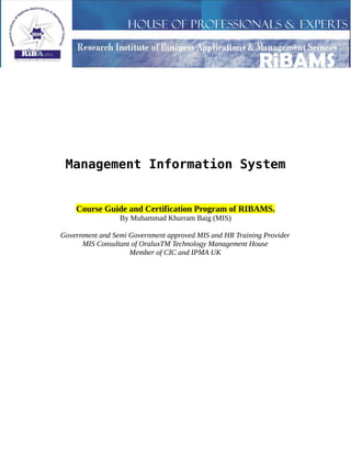 Management Information System
Course Guide and Certification Program of RIBAMS.
By Muhammad Khurram Baig (MIS)
Government and Semi Government approved MIS and HR Training Provider
MIS Consultant of OraluxTM Technology Management House
Member of CIC and IPMA UK
 