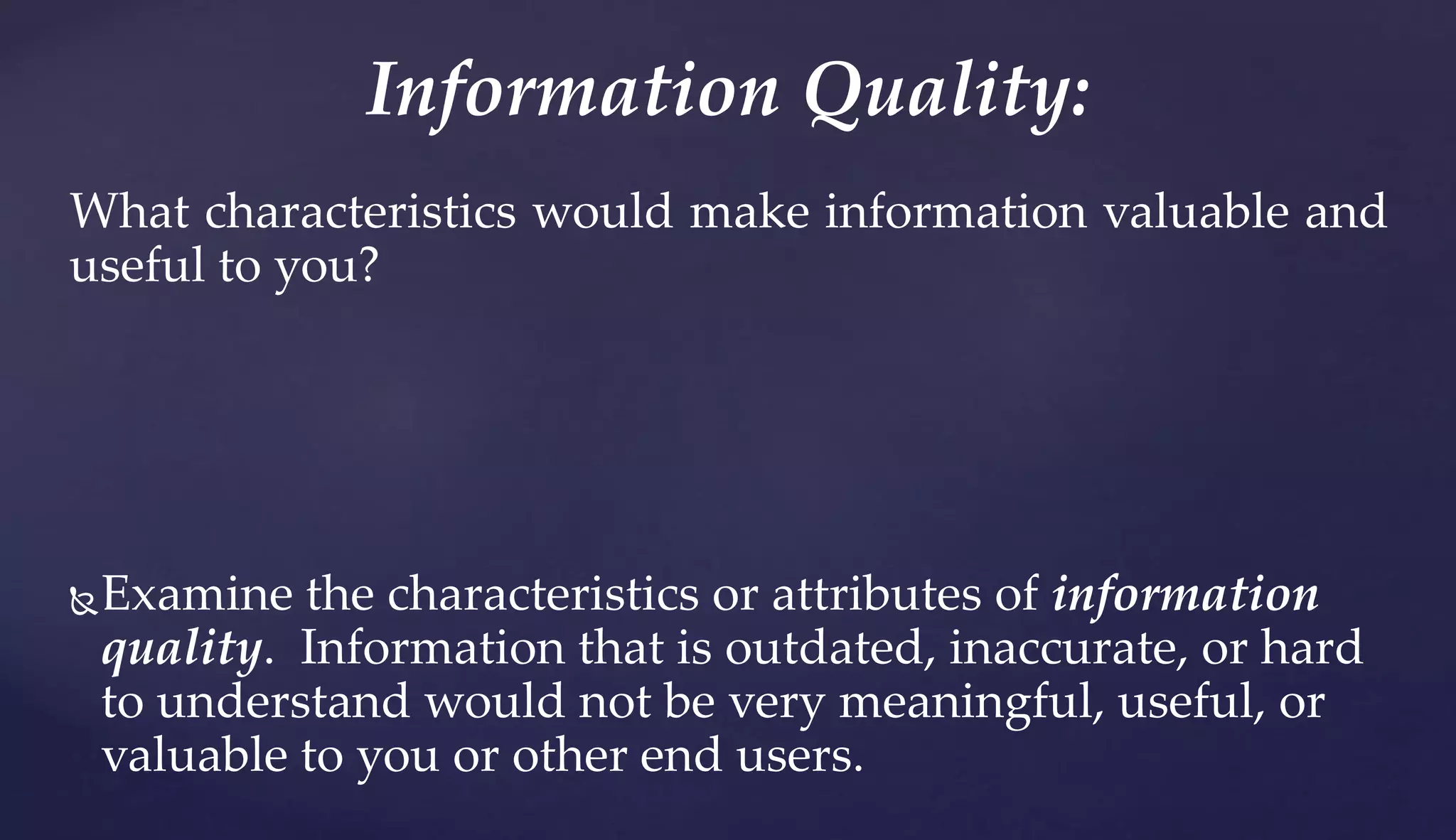 What characteristics would make information valuable and
useful to you?
Examine the characteristics or attributes of information
quality. Information that is outdated, inaccurate, or hard
to understand would not be very meaningful, useful, or
valuable to you or other end users.
Information Quality:
 
