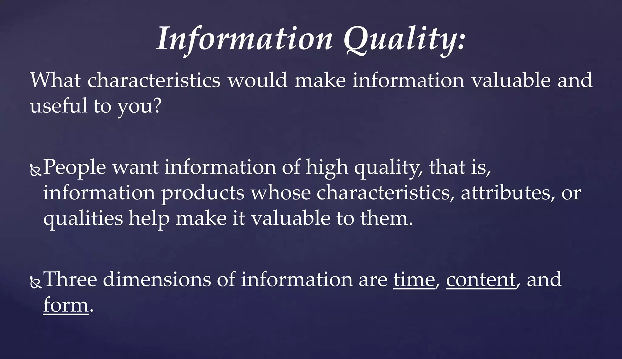 What characteristics would make information valuable and
useful to you?
People want information of high quality, that is,
information products whose characteristics, attributes, or
qualities help make it valuable to them.
Three dimensions of information are time, content, and
form.
Information Quality:
 
