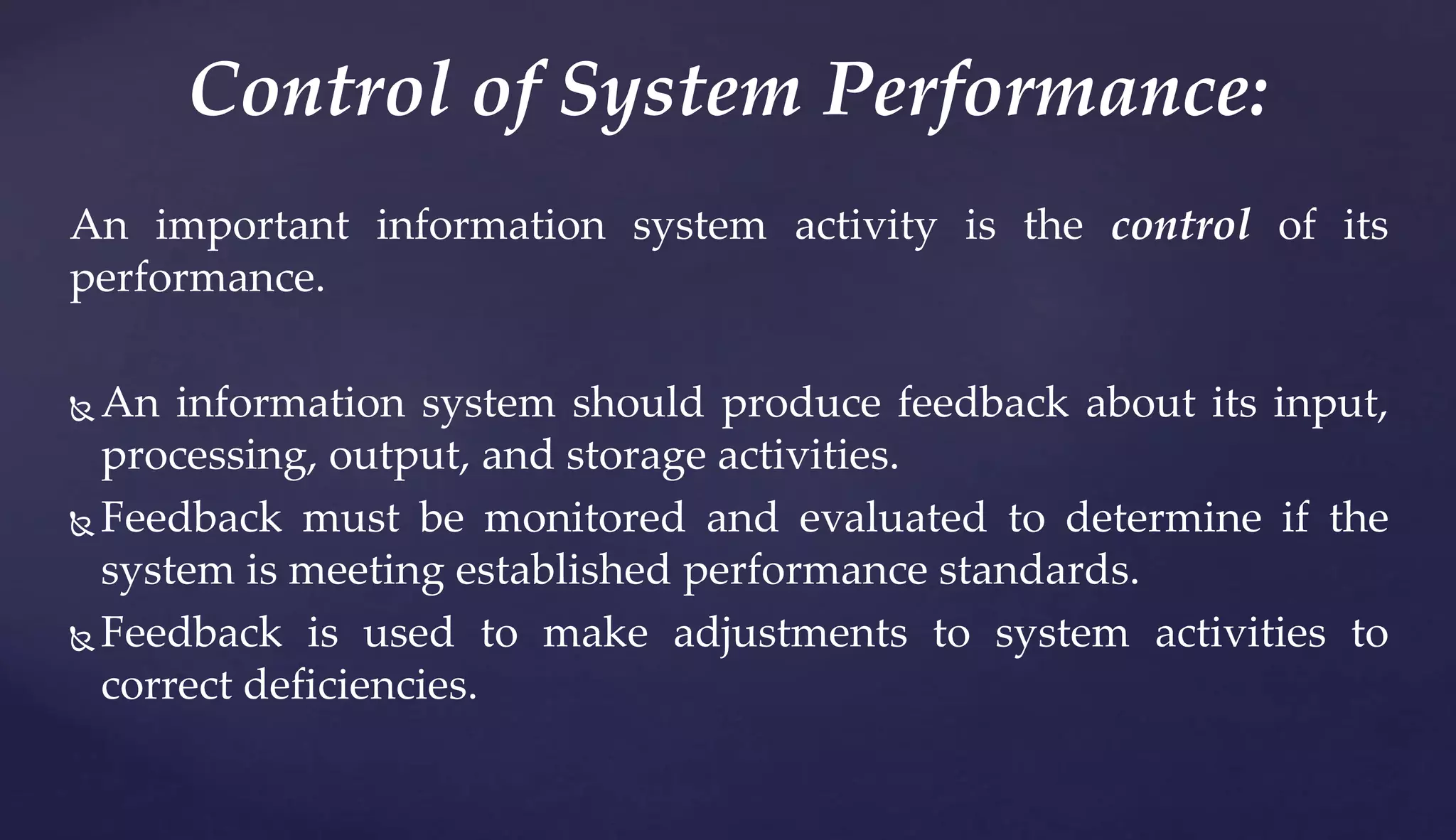 An important information system activity is the control of its
performance.
 An information system should produce feedback about its input,
processing, output, and storage activities.
 Feedback must be monitored and evaluated to determine if the
system is meeting established performance standards.
 Feedback is used to make adjustments to system activities to
correct deficiencies.
Control of System Performance:
 