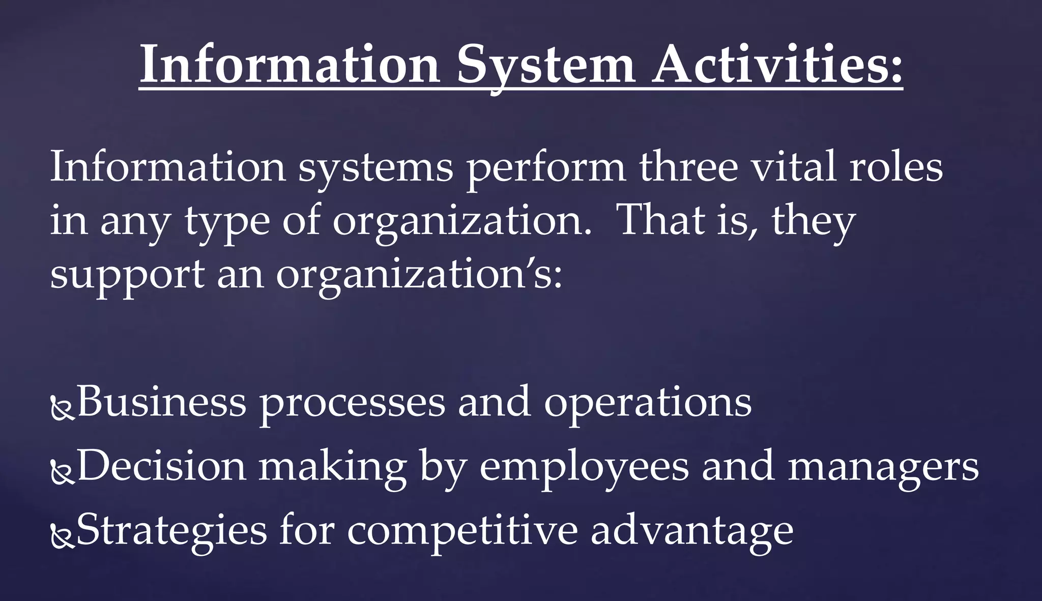 Information systems perform three vital roles
in any type of organization. That is, they
support an organization’s:
Business processes and operations
Decision making by employees and managers
Strategies for competitive advantage
Information System Activities:
 