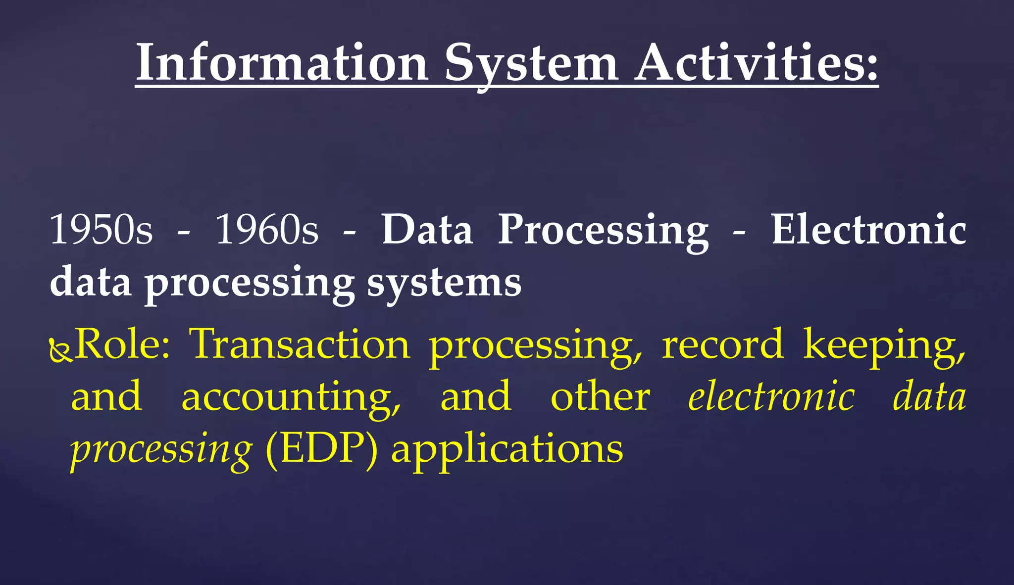 1950s - 1960s - Data Processing - Electronic
data processing systems
Role: Transaction processing, record keeping,
and accounting, and other electronic data
processing (EDP) applications
Information System Activities:
 