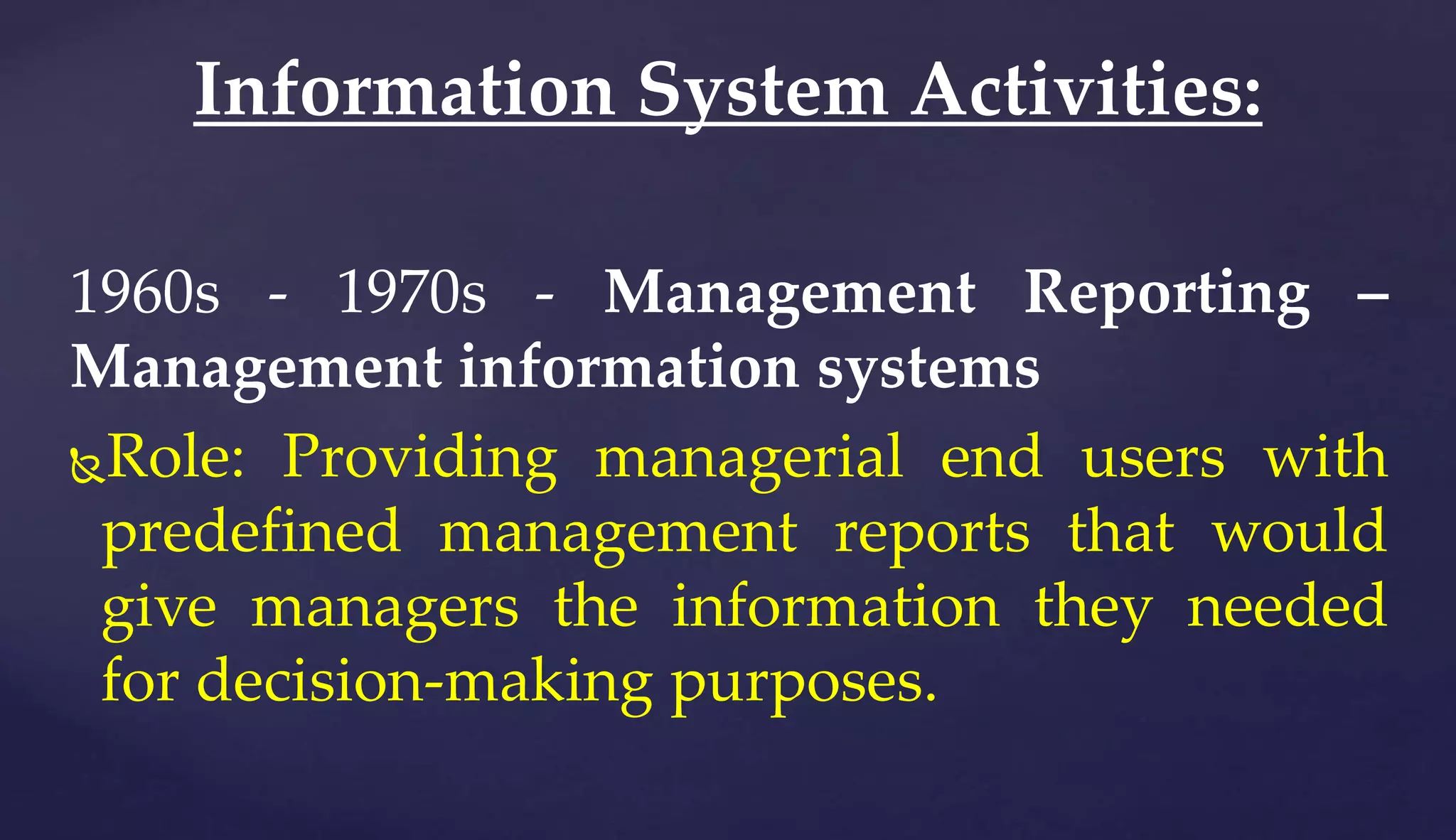 1960s - 1970s - Management Reporting –
Management information systems
Role: Providing managerial end users with
predefined management reports that would
give managers the information they needed
for decision-making purposes.
Information System Activities:
 