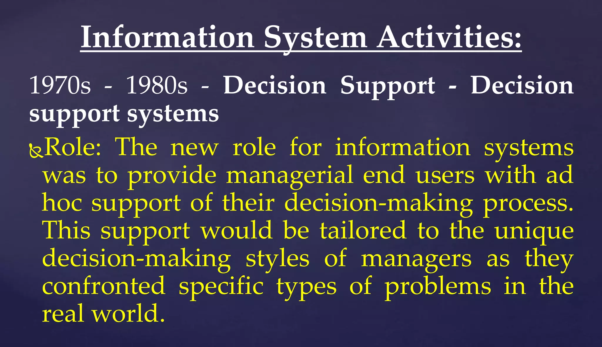 1970s - 1980s - Decision Support - Decision
support systems
Role: The new role for information systems
was to provide managerial end users with ad
hoc support of their decision-making process.
This support would be tailored to the unique
decision-making styles of managers as they
confronted specific types of problems in the
real world.
Information System Activities:
 