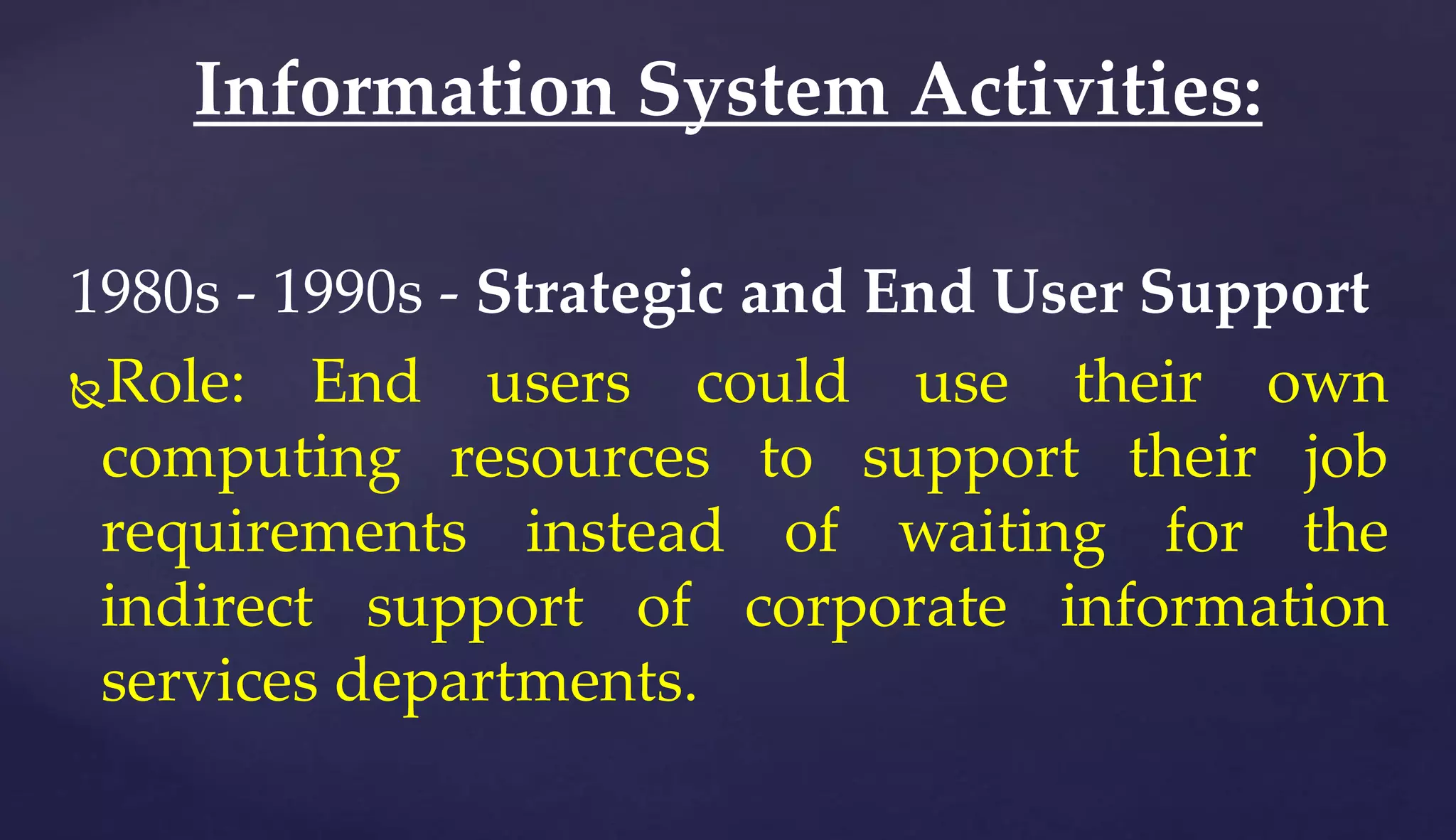 1980s - 1990s - Strategic and End User Support
Role: End users could use their own
computing resources to support their job
requirements instead of waiting for the
indirect support of corporate information
services departments.
Information System Activities:
 