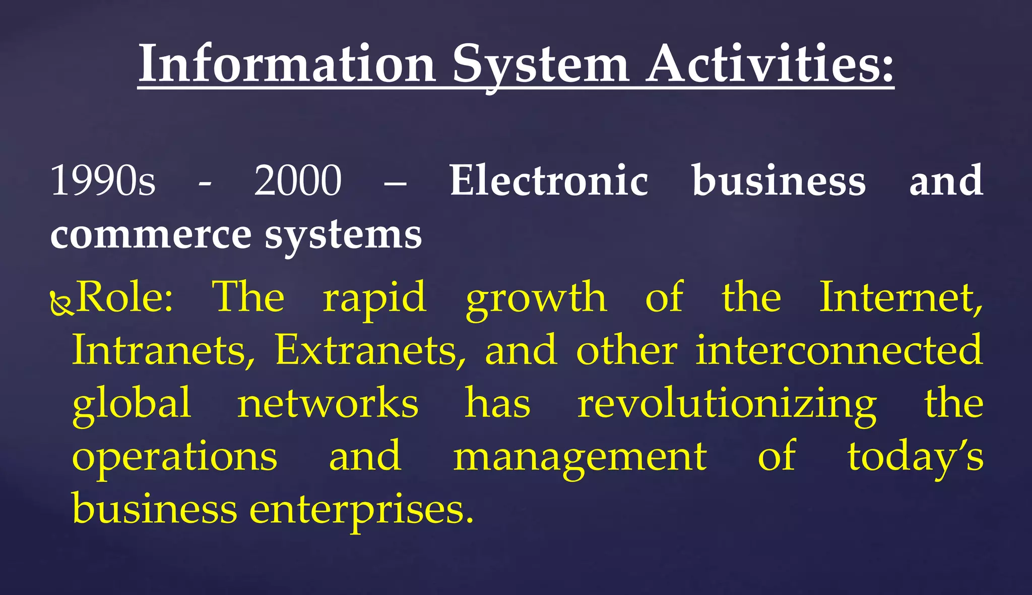 1990s - 2000 – Electronic business and
commerce systems
Role: The rapid growth of the Internet,
Intranets, Extranets, and other interconnected
global networks has revolutionizing the
operations and management of today’s
business enterprises.
Information System Activities:
 