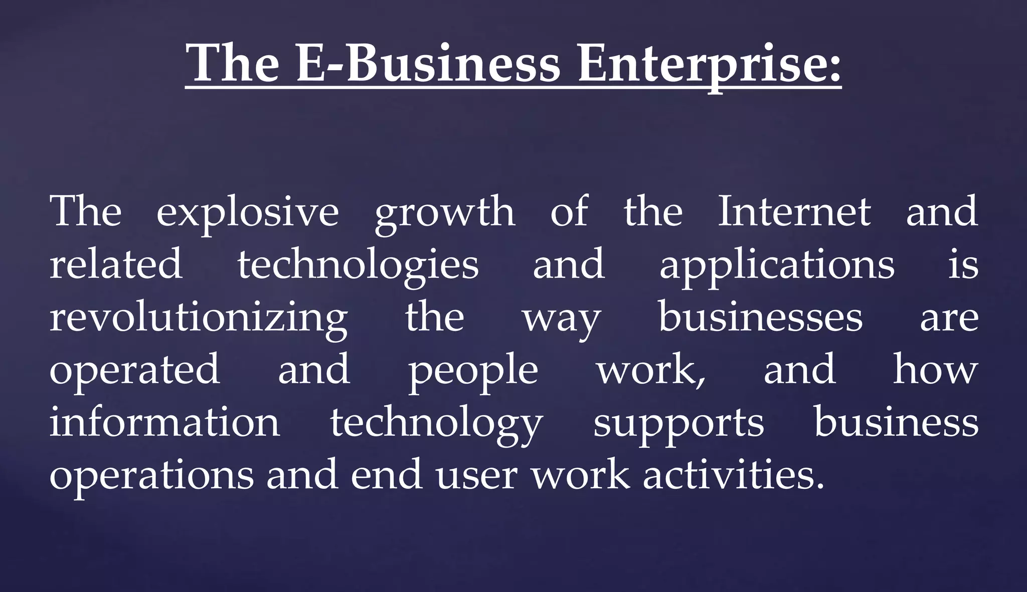 The explosive growth of the Internet and
related technologies and applications is
revolutionizing the way businesses are
operated and people work, and how
information technology supports business
operations and end user work activities.
The E-Business Enterprise:
 