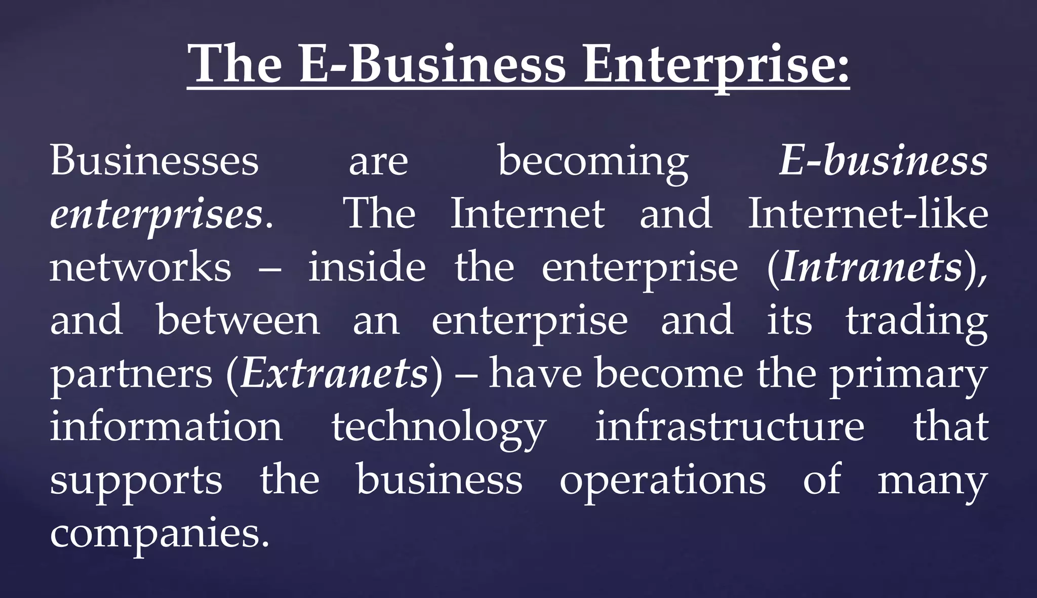 Businesses are becoming E-business
enterprises. The Internet and Internet-like
networks – inside the enterprise (Intranets),
and between an enterprise and its trading
partners (Extranets) – have become the primary
information technology infrastructure that
supports the business operations of many
companies.
The E-Business Enterprise:
 