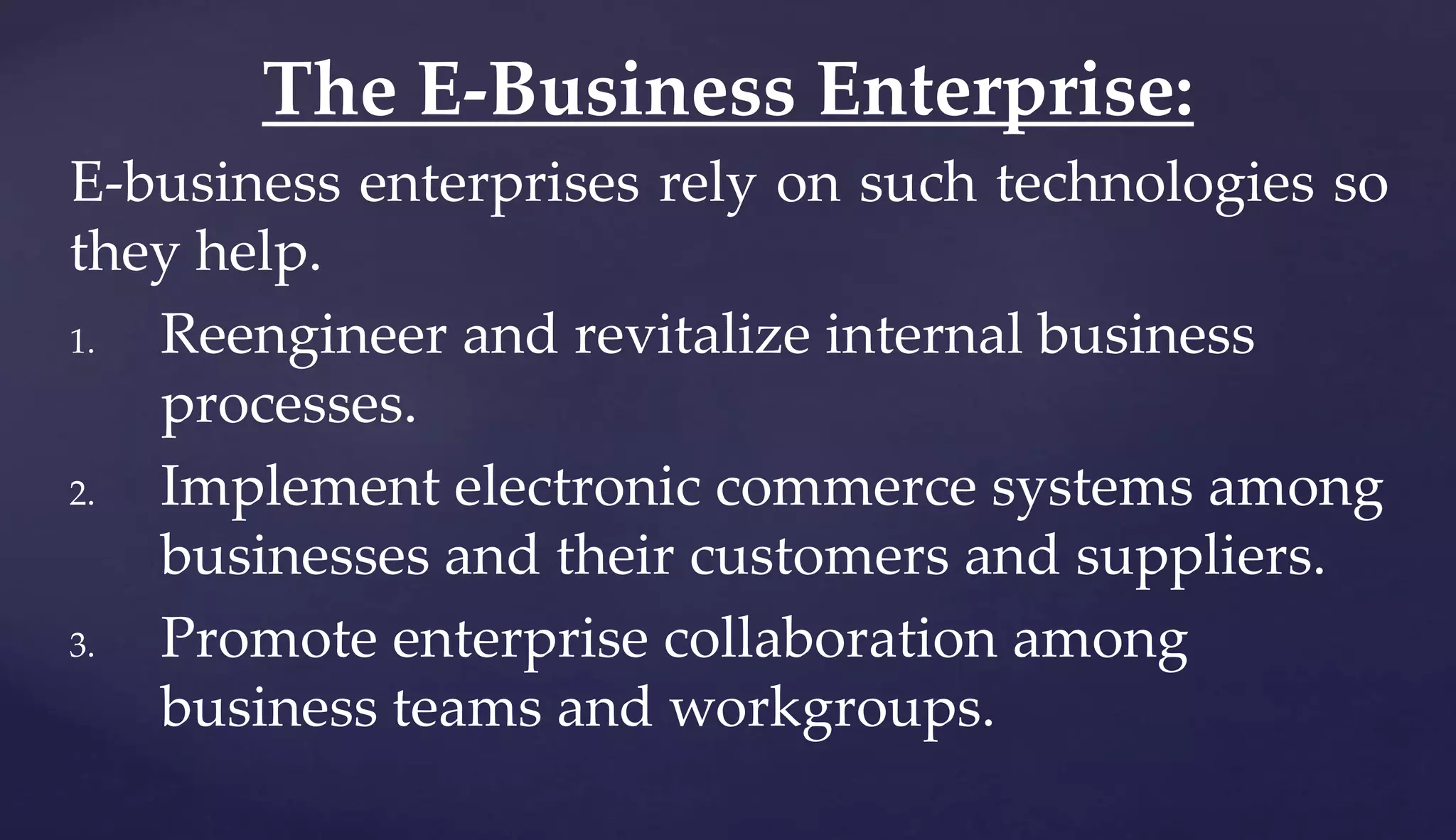 E-business enterprises rely on such technologies so
they help.
1. Reengineer and revitalize internal business
processes.
2. Implement electronic commerce systems among
businesses and their customers and suppliers.
3. Promote enterprise collaboration among
business teams and workgroups.
The E-Business Enterprise:
 