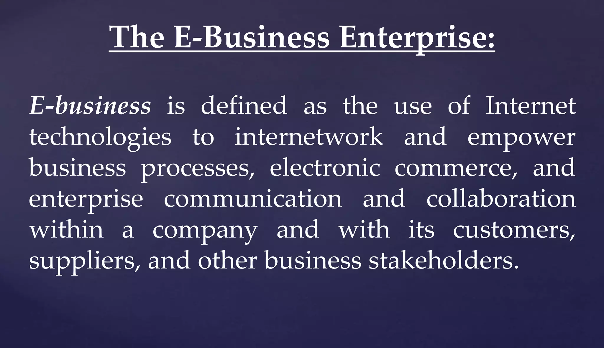 E-business is defined as the use of Internet
technologies to internetwork and empower
business processes, electronic commerce, and
enterprise communication and collaboration
within a company and with its customers,
suppliers, and other business stakeholders.
The E-Business Enterprise:
 