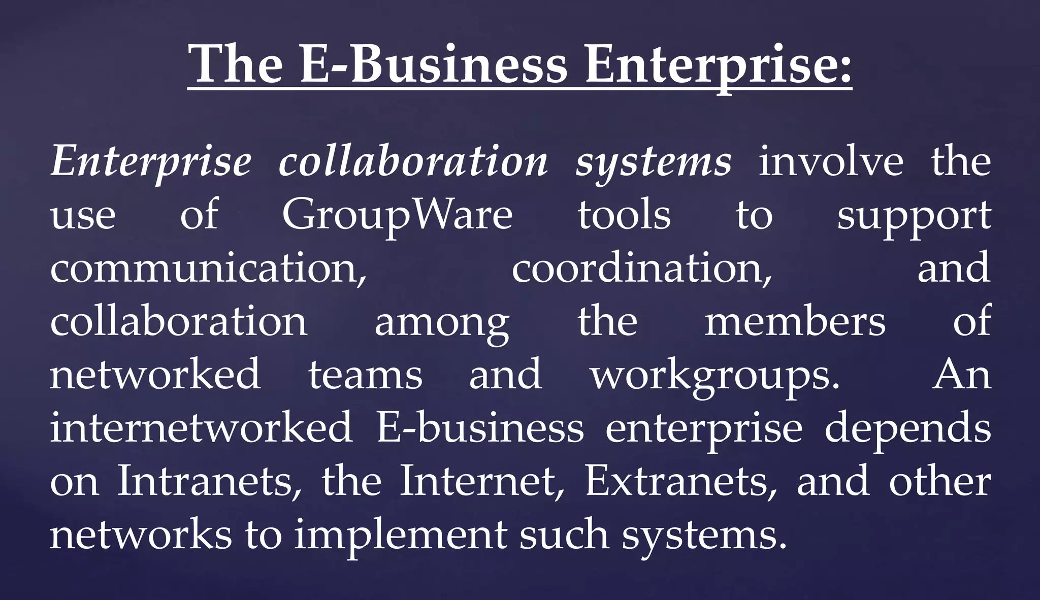 Enterprise collaboration systems involve the
use of GroupWare tools to support
communication, coordination, and
collaboration among the members of
networked teams and workgroups. An
internetworked E-business enterprise depends
on Intranets, the Internet, Extranets, and other
networks to implement such systems.
The E-Business Enterprise:
 