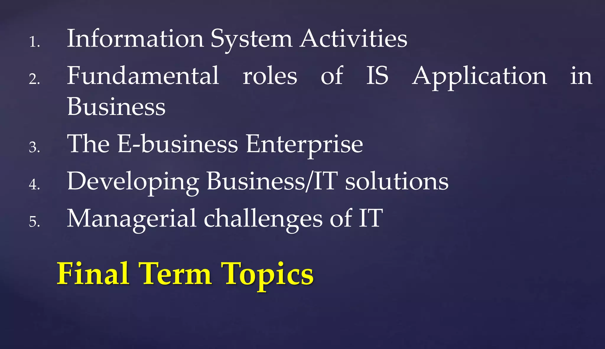 1. Information System Activities
2. Fundamental roles of IS Application in
Business
3. The E-business Enterprise
4. Developing Business/IT solutions
5. Managerial challenges of IT
Final Term Topics
 