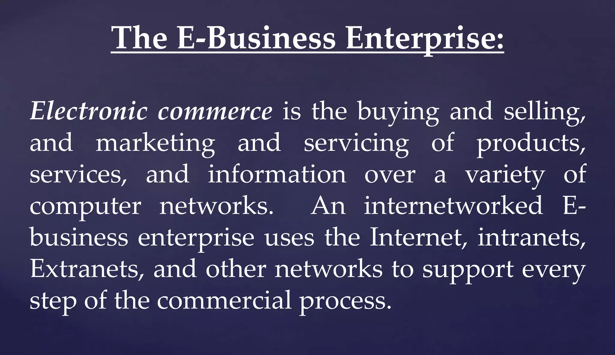 Electronic commerce is the buying and selling,
and marketing and servicing of products,
services, and information over a variety of
computer networks. An internetworked E-
business enterprise uses the Internet, intranets,
Extranets, and other networks to support every
step of the commercial process.
The E-Business Enterprise:
 