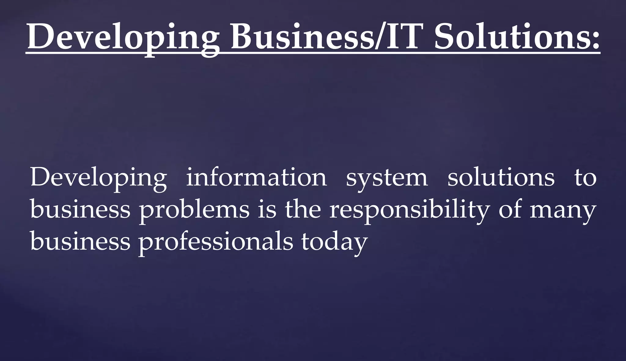 Developing information system solutions to
business problems is the responsibility of many
business professionals today
Developing Business/IT Solutions:
 