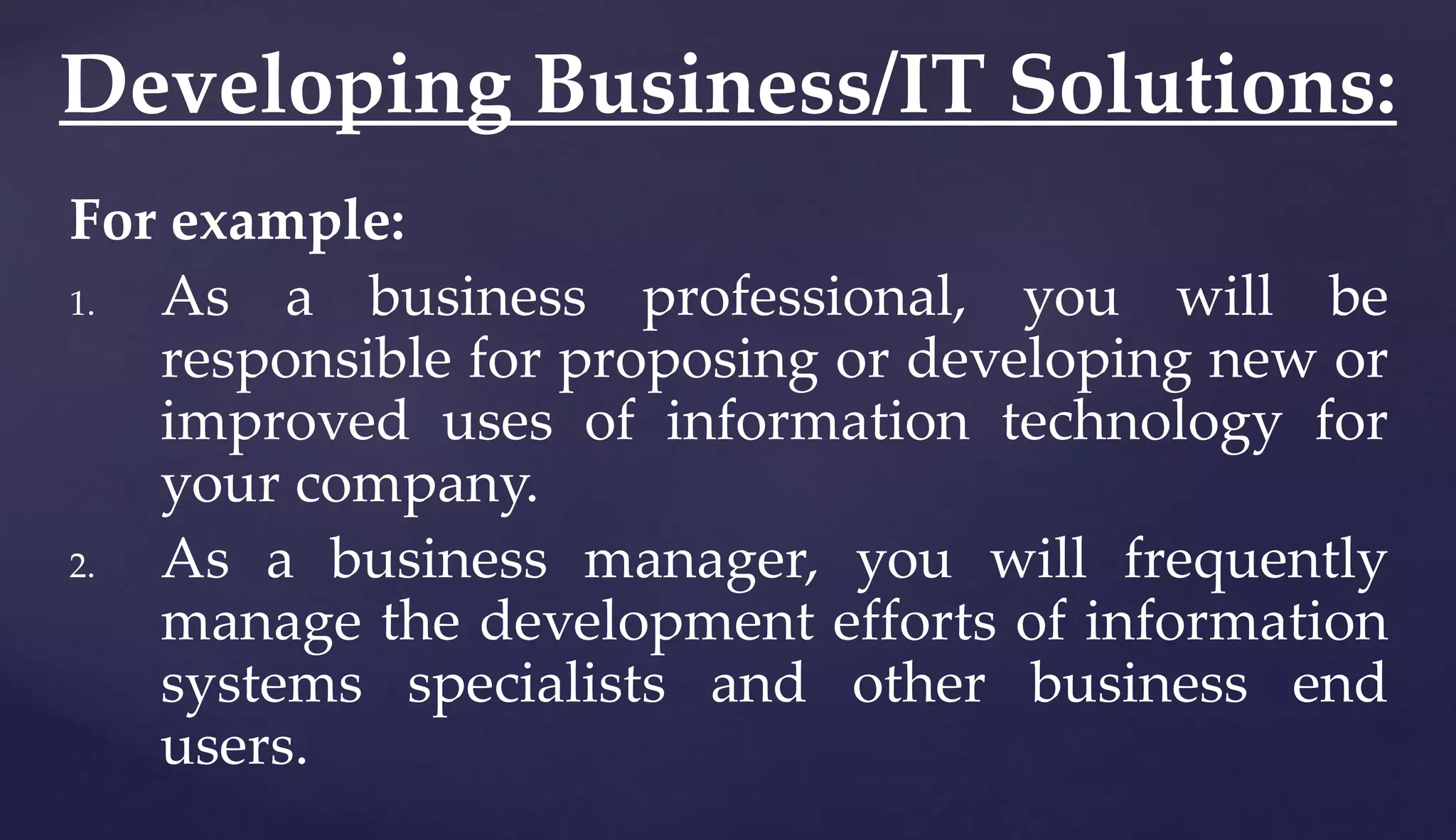 For example:
1. As a business professional, you will be
responsible for proposing or developing new or
improved uses of information technology for
your company.
2. As a business manager, you will frequently
manage the development efforts of information
systems specialists and other business end
users.
Developing Business/IT Solutions:
 