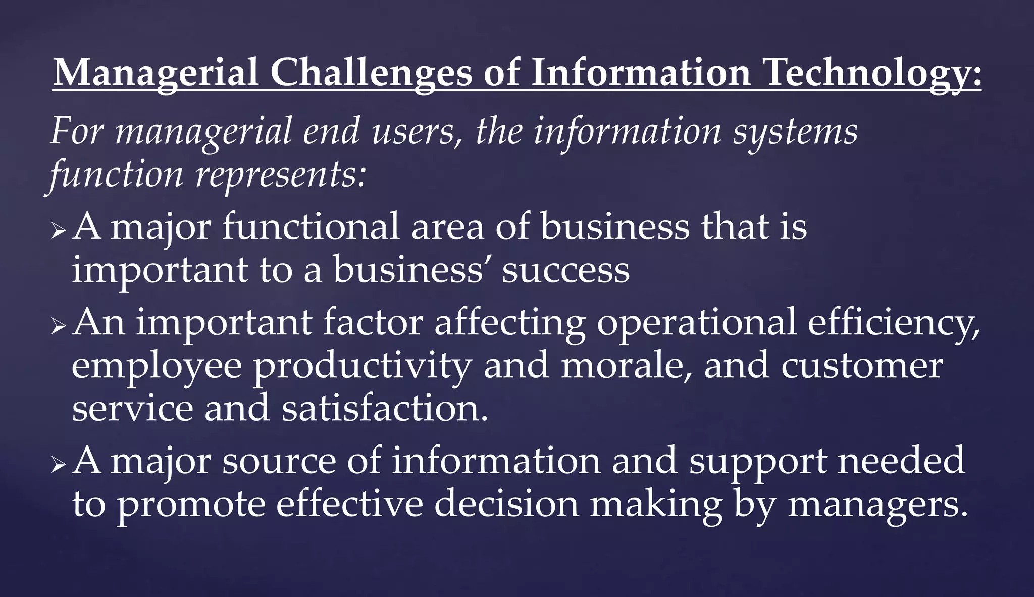 For managerial end users, the information systems
function represents:
A major functional area of business that is
important to a business’ success
An important factor affecting operational efficiency,
employee productivity and morale, and customer
service and satisfaction.
A major source of information and support needed
to promote effective decision making by managers.
Managerial Challenges of Information Technology:
 
